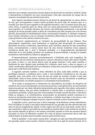 64
Léon Denis – O Problema do Ser, do Destino e da Dor
total dos seus estados conscientes, mesmo depois da destruição da memória cerebral. Assim
o demonstram os Espíritos nas suas comunicações, visto que conservam no espaço até as
menores recordações da sua existência terrestre.
Esse registro automático parece efetuar-se em forma de agrupamento, ou zonas, dentro
de nós, que correspondem a outros tantos períodos da nossa vida, de maneira que, se a
vontade, por meio da auto-sugestão ou da sugestão estranha, o que é a mesma coisa, pois que,
como vimos, a sugestão, para ser eficaz, deve ser aceita pelo paciente e transformar-se em
auto-sugestão, se a vontade, dizemos, faz reviver uma lembrança pertencente a um período
qualquer do nosso passado, todos os fatos de consciência que têm conexão com esse mesmo
período desenrolam-se imediatamente numa concatenação metódica. G. Delanne comparou
esses estados vibratórios com as camadas concêntricas observadas na secção de uma árvore
e que permitem se lhe calcule o número de anos.
Isso tornaria compreensíveis as variações da personalidade de que falamos. Para
observadores superficiais, esses fenômenos se explicam pela dissociação da consciência.
Estudados de perto e analisados, representam., pelo contrário, aspectos de uma consciência
única, correspondentes a outras tantas fases de uma mesma existência. Esses aspectos
revelam-se desde que o sono é bastante profundo e o desprendimento perispiritual
suficiente. Se se tem podido acreditar em mudanças de personalidade, é porque os estados
transitórios, intermediários, faltam ou apagam-se.
O desprendimento, dissemos precedentemente, é facilitado pela ação magnética. Os
passes feitos em um sensitivo relaxam pouco a pouco e desatam os laços que unem o Espírito
ao corpo. A alma e a sua forma etérea saem da ganga material e essa saída constitui o
fenômeno do sono. Quanto mais profunda for a hipnose, tanto mais a alma se separa e se
afasta, recobrando a plenitude das suas vibrações. A vida ativa concentra-se no perispírito, ao
passo que a vida física está suspensa.
A sugestão aumenta também o ritmo vibratório da alma. Cada idéia contém o que os
psicólogos chamam a tendência para a ação e essa tendência transforma-se em ato pela
sugestão. Esta, com efeito, não é mais do que um modo da vontade. Levada à mais alta
intensidade, torna-se força motriz, alavanca que levanta e põe em movimento as potências
vitais adormecidas, os sentidos psíquicos e as faculdades transcendentais.
Vê-se então se produzirem os fenômenos da clarividência, da lucidez, do despertar da
memória. Para essas manifestações se tornarem possíveis, o perispírito deve ser previamente
impressionado por um abalo vibratório determinado pela sugestão. Esse abalo, acelerando o
movimento rítmico, tem por efeito restabelecer a relação entre a consciência cerebral e a
consciência profunda, relação que está interrompida no estado normal durante a vida física.
Então as imagens e as reminiscências armazenadas no perispírito podem reanimar-se e
tornar-se novamente conscientes; mas, ao despertar, a relação cessa logo, o véu torna a cair,
as recordações longínquas apagam-se pouco a pouco e tornam a entrar na penumbra.
A sugestão é, pois, o processo que se deve empregar, de preferência, nessas experiências.
Para reconduzir os sujets a uma época determinada do seu passado são eles adormecidos por
meio de passes longitudinais, depois se lhes sugere que têm tal ou qual idade. Assim, faz-se
que remontem a todos os períodos da sua existência; podem obter-se fac-similes da sua letra,
que variam segundo as épocas e são sempre concordes, quando se trata das mesmas épocas
evocadas no curso de diferentes sessões. Por meio de passes transversais faz-se com que
voltem depois ao ponto atual, tornando a passar pelas mesmas fases.
Pode-se também – e nós assim o temos feito – designar ao sujet uma data determinada do
seu passado, ainda o mais remoto, e fazê-lo renascer nele. Se o sujet for muito sensível, vê-se
 