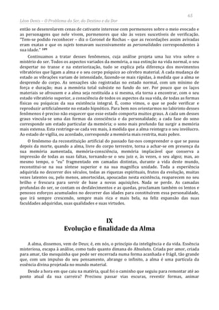 65
Léon Denis – O Problema do Ser, do Destino e da Dor
então se desenrolarem cenas de cativante interesse com pormenores sobre o meio evocado e
as personagens que nele vivem, pormenores que são às vezes suscetíveis de verificação.
“Tem-se podido reconhecer – diz o Coronel de Rochas – que as recordações assim avivadas
eram exatas e que os sujets tomavam sucessivamente as personalidades correspondentes à
sua idade.” 109
IX
Evolução e finalidade da Alma
Continuamos a tratar desses fenômenos, cuja análise projeta uma luz viva sobre o
mistério do ser. Todos os aspectos variados da memória, a sua extinção na vida normal, o seu
despertar no transe e na exteriorização, tudo se explica pela diferença dos movimentos
vibratórios que ligam a alma e o seu corpo psíquico ao cérebro material. A cada mudança de
estado as vibrações variam de intensidade, fazendo-se mais rápidas, à medida que a alma se
desprende do corpo. As sensações são registradas no estado normal, com um mínimo de
força e duração; mas a memória total subsiste no fundo do ser. Por pouco que os laços
materiais se afrouxem e a alma seja restituída a si mesma, ela torna a encontrar, com o seu
estado vibratório superior, a consciência de todos os aspectos da sua vida, de todas as formas
físicas ou psíquicas da sua existência integral. É, como vimos, o que se pode verificar e
reproduzir artificialmente no estado hipnótico. Para bem nos orientarmos no labirinto desses
fenômenos é preciso não esquecer que esse estado comporta muitos graus. A cada um desses
graus vincula-se uma das formas da consciência e da personalidade; a cada fase do sono
corresponde um estado particular da memória; o sono mais profundo faz surgir a memória
mais extensa. Esta restringe-se cada vez mais, à medida que a alma reintegra o seu invólucro.
Ao estado de vigília, ou acordado, corresponde a memória mais restrita, mais pobre.
O fenômeno da reconstituição artificial do passado faz-nos compreender o que se passa
depois da morte, quando a alma, livre do corpo terrestre, torna a achar-se em presença da
sua memória aumentada, memória-consciência, memória implacável que conserva a
impressão de todas as suas faltas, tornando-se o seu juiz e, às vezes, o seu algoz; mas, ao
mesmo tempo, o “eu” fragmentado em camadas distintas, durante a vida deste mundo,
reconstitui-se na sua síntese superior e na sua magnífica unidade. Toda a experiência
adquirida no decorrer dos séculos, todas as riquezas espirituais, frutos da evolução, muitas
vezes latentes ou, pelo menos, amortecidas, apoucadas nesta existência, reaparecem no seu
brilho e frescura para servir de base a novas aquisições. Nada se perde. As camadas
profundas do ser, se contam os desfalecimentos e as quedas, proclamam também os lentos e
penosos esforços acumulados no decorrer das idades para constituírem essa personalidade,
que irá sempre crescendo, sempre mais rica e mais bela, na feliz expansão das suas
faculdades adquiridas, suas qualidades e suas virtudes.
A alma, dissemos, vem de Deus; é, em nós, o princípio da inteligência e da vida. Essência
misteriosa, escapa à análise, como tudo quanto dimana do Absoluto. Criada por amor, criada
para amar, tão mesquinha que pode ser encerrada numa forma acanhada e frágil, tão grande
que, com um impulso do seu pensamento, abrange o infinito, a alma é uma partícula da
essência divina projetada no mundo material.
Desde a hora em que caiu na matéria, qual foi o caminho que seguiu para remontar até ao
ponto atual da sua carreira? Precisou passar vias escuras, revestir formas, animar
 