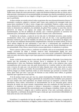 66
Léon Denis – O Problema do Ser, do Destino e da Dor
organismos que deixava ao sair de cada existência, como se faz com um vestuário inútil.
Todos esses corpos de carne pereceram, o sopro dos destinos dispersou-lhes as cinzas, mas a
alma persiste e permanece na sua perpetuidade, prossegue sua marcha ascendente, percorre
as inumeráveis estações da sua viagem e dirige-se para um fim grande e apetecível, um fim
que é a perfeição.
A alma contém, no estada virtual, todos os germens dos seus desenvolvimentos futuros. É
destinada a conhecer, adquirir e possuir tudo. Como, pois, poderia ela conseguir tudo isso
numa única existência? A vida é curta e longe está a perfeição! Poderia a alma, numa vida
única, desenvolver o seu entendimento, esclarecer a razão, fortificar a consciência, assimilar
todos os elementos da sabedoria, da santidade, do gênio? Para realizar os seus fins, tem de
percorrer, no tempo e no espaço, um campo sem limites. É passando por inúmeras
transformações, no fim de milhares de séculos, que o mineral grosseiro se converte em
diamante puro, refratando mil cintilações. Sucede o mesmo com a alma humana.
O objetivo da evolução, a razão de ser da vida não é a felicidade terrestre, como muitos
erradamente crêem, mas o aperfeiçoamento de cada um de nós, e esse aperfeiçoamento
devemos realizá-lo por meio do trabalho, do esforço, de todas as alternativas da alegria e da
dor, até que nos tenhamos desenvolvido completamente e elevado ao estado celeste. Se há na
Terra menos alegria do que sofrimento, é que este é o instrumento por excelência da
educação e do progresso, um estimulante para o ser, que, sem ele, ficaria retardado nas vias
da sensualidade. A dor, física e moral, forma a nossa experiência. A sabedoria é o prêmio.
Pouco a pouco a alma se eleva e, conforme vai subindo, nela se vai acumulando uma soma
sempre crescente de saber e virtude; sente-se mais estreitamente ligada aos seus
semelhantes; comunica mais intimamente com o seu meio social e planetário. Elevando-se
cada vez mais, não tarda a ligar-se por laços pujantes às sociedades do espaço e depois ao Ser
universal.
Assim, a vida do ser consciente é uma vida de solidariedade e liberdade. Livre dentro dos
limites que lhe assinalam as leis eternas, faz-se o arquiteto do seu destino. O seu
adiantamento é obra sua. Nenhuma fatalidade o oprime, salvo a dos próprios atos, cujas
conseqüências nele recaem; mas não pode desenvolver-se e medrar senão na vida coletiva
com o recurso de cada um e em proveito de todos. Quanto mais sobe, tanto mais se sente
viver e sofrer em todos e por todos. Na necessidade de se elevar a si mesmo, atrai a si, para
fazê-los chegar ao estado espiritual, todos os seres humanos que povoam os mundos onde
viveu. Quer fazer por eles o que por ele fizeram os seus irmãos mais velhos, os grandes
Espíritos que o guiaram na sua marcha.
A lei de justiça requer que, por sua vez, sejam emancipadas, libertadas da vida inferior
todas as almas. Todo ser que chega à plenitude da consciência deve trabalhar para preparar
aos seus irmãos uma vida suportável, um estado social que só comporte a soma de males
inevitáveis. Esses males, necessários ao funcionamento da lei de educação geral, nunca
deixarão de existir em nosso mundo; representam uma das condições da vida terrestre. A
matéria é o obstáculo útil; provoca o esforço e desenvolve a vontade; contribui para a
ascensão dos seres, impondo-lhes necessidades que os obrigam a trabalhar. Como, sem a dor,
havíamos de conhecer a alegria; sem a sombra, apreciar a luz; sem a privação, saborear o
bem adquirido, a satisfação alcançada? Eis aqui a razão por que encontramos dificuldades de
toda sorte em nós e em volta de nós.
*
Grandioso é o espetáculo da luta do espírito contra a matéria, luta para a conquista do
Globo, luta contra os elementos, os flagelos, contra a miséria, a dor e a morte. Por toda parte a
 