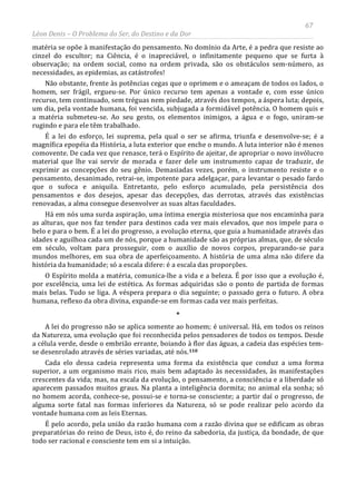 67
Léon Denis – O Problema do Ser, do Destino e da Dor
matéria se opõe à manifestação do pensamento. No domínio da Arte, é a pedra que resiste ao
cinzel do escultor; na Ciência, é o inapreciável, o infinitamente pequeno que se furta à
observação; na ordem social, como na ordem privada, são os obstáculos sem-número, as
necessidades, as epidemias, as catástrofes!
Não obstante, frente às potências cegas que o oprimem e o ameaçam de todos os lados, o
homem, ser frágil, ergueu-se. Por único recurso tem apenas a vontade e, com esse único
recurso, tem continuado, sem tréguas nem piedade, através dos tempos, a áspera luta; depois,
um dia, pela vontade humana, foi vencida, subjugada a formidável potência. O homem quis e
a matéria submeteu-se. Ao seu gesto, os elementos inimigos, a água e o fogo, uniram-se
rugindo e para ele têm trabalhado.
É a lei do esforço, lei suprema, pela qual o ser se afirma, triunfa e desenvolve-se; é a
magnífica epopéia da História, a luta exterior que enche o mundo. A luta interior não é menos
comovente. De cada vez que renasce, terá o Espírito de ajeitar, de apropriar o novo invólucro
material que lhe vai servir de morada e fazer dele um instrumento capaz de traduzir, de
exprimir as concepções do seu gênio. Demasiadas vezes, porém, o instrumento resiste e o
pensamento, desanimado, retrai-se, impotente para adelgaçar, para levantar o pesado fardo
que o sufoca e aniquila. Entretanto, pelo esforço acumulado, pela persistência dos
pensamentos e dos desejos, apesar das decepções, das derrotas, através das existências
renovadas, a alma consegue desenvolver as suas altas faculdades.
Há em nós uma surda aspiração, uma íntima energia misteriosa que nos encaminha para
as alturas, que nos faz tender para destinos cada vez mais elevados, que nos impele para o
belo e para o bem. É a lei do progresso, a evolução eterna, que guia a humanidade através das
idades e aguilhoa cada um de nós, porque a humanidade são as próprias almas, que, de século
em século, voltam para prosseguir, com o auxílio de novos corpos, preparando-se para
mundos melhores, em sua obra de aperfeiçoamento. A história de uma alma não difere da
história da humanidade; só a escala difere: é a escala das proporções.
O Espírito molda a matéria, comunica-lhe a vida e a beleza. É por isso que a evolução é,
por excelência, uma lei de estética. As formas adquiridas são o ponto de partida de formas
mais belas. Tudo se liga. A véspera prepara o dia seguinte; o passado gera o futuro. A obra
humana, reflexo da obra divina, expande-se em formas cada vez mais perfeitas.
*
A lei do progresso não se aplica somente ao homem; é universal. Há, em todos os reinos
da Natureza, uma evolução que foi reconhecida pelos pensadores de todos os tempos. Desde
a célula verde, desde o embrião errante, boiando à flor das águas, a cadeia das espécies tem-
se desenrolado através de séries variadas, até nós.110
Cada elo dessa cadeia representa uma forma da existência que conduz a uma forma
superior, a um organismo mais rico, mais bem adaptado às necessidades, às manifestações
crescentes da vida; mas, na escala da evolução, o pensamento, a consciência e a liberdade só
aparecem passados muitos graus. Na planta a inteligência dormita; no animal ela sonha; só
no homem acorda, conhece-se, possui-se e torna-se consciente; a partir daí o progresso, de
alguma sorte fatal nas formas inferiores da Natureza, só se pode realizar pelo acordo da
vontade humana com as leis Eternas.
É pelo acordo, pela união da razão humana com a razão divina que se edificam as obras
preparatórias do reino de Deus, isto é, do reino da sabedoria, da justiça, da bondade, de que
todo ser racional e consciente tem em si a intuição.
 