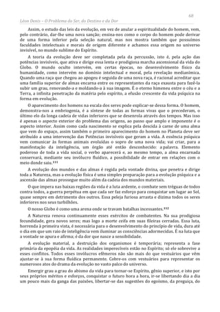 68
Léon Denis – O Problema do Ser, do Destino e da Dor
Assim, o estudo das leis da evolução, em vez de anular a espiritualidade do homem, vem,
pelo contrário, dar-lhe uma nova sanção; ensina-nos como o corpo do homem pode derivar
de uma forma inferior pela seleção natural, mas nos mostra também que possuímos
faculdades intelectuais e morais de origem diferente e achamos essa origem no universo
invisível, no mundo sublime do Espírito.
A teoria da evolução deve ser completada pela da percussão, isto é, pela ação das
potências invisíveis, que ativa e dirige essa lenta e prodigiosa marcha ascensional da vida do
Globo. O mundo oculto intervém, em certas épocas, no desenvolvimento físico da
humanidade, como intervém no domínio intelectual e moral, pela revelação medianímica.
Quando uma raça que chegou ao apogeu é seguida de uma nova raça, é racional acreditar que
uma família superior de almas encarna entre os representantes da raça exausta para fazê-la
subir um grau, renovando-a e moldando-a à sua imagem. É o eterno himeneu entre o céu e a
Terra, a infinita penetração da matéria pelo espírito, a efusão crescente da vida psíquica na
forma em evolução.
O aparecimento dos homens na escala dos seres pode explicar-se dessa forma. O homem,
demonstra-nos a embriogenia, é a síntese de todas as formas vivas que o precederam, o
último elo da longa cadeia de vidas inferiores que se desenrola através dos tempos. Mas isso
é apenas o aspecto exterior do problema das origens, ao passo que amplo e imponente é o
aspecto interior. Assim como cada nascimento se explica pela descida à carne de uma alma
que vem do espaço, assim também o primeiro aparecimento do homem no Planeta deve ser
atribuído a uma intervenção das Potências invisíveis que geram a vida. A essência psíquica
vem comunicar às formas animais evoluídas o sopro de uma nova vida; vai criar, para a
manifestação da inteligência, um órgão até então desconhecido: a palavra. Elemento
poderoso de toda a vida social, o verbo aparecerá e, ao mesmo tempo, a alma encarnada
conservará, mediante seu invólucro fluídico, a possibilidade de entrar em relações com o
meio donde saiu.111
A evolução dos mundos e das almas é regida pela vontade divina, que penetra e dirige
toda a Natureza, mas a evolução física é uma simples preparação para a evolução psíquica e a
ascensão das almas prossegue muito além da cadeia dos mundos materiais.
O que impera nas baixas regiões da vida é a luta ardente, o combate sem tréguas de todos
contra todos, a guerra perpétua em que cada ser faz esforço para conquistar um lugar ao Sol,
quase sempre em detrimento dos outros. Essa peleja furiosa arrasta e dizima todos os seres
inferiores nos seus turbilhões.
O nosso Globo é como uma arena onde se travam batalhas incessantes.112
Emergir grau a grau do abismo da vida para tornar-se Espírito, gênio superior, e isto por
seus próprios méritos e esforços, conquistar o futuro hora a hora, ir-se libertando dia a dia
um pouco mais da ganga das paixões, libertar-se das sugestões do egoísmo, da preguiça, do
A Natureza renova continuamente esses exércitos de combatentes. Na sua prodigiosa
fecundidade, gera novos seres; mas logo a morte ceifa em suas fileiras cerradas. Essa luta,
horrenda à primeira vista, é necessária para o desenvolvimento do princípio de vida, dura até
o dia em que um raio de inteligência vem iluminar as consciências adormecidas. É na luta que
a vontade se apura e afirma; é da dor que nasce a sensibilidade.
A evolução material, a destruição dos organismos é temporária; representa a fase
primária da epopéia da vida. As realidades imperecíveis estão no Espírito; só ele sobrevive a
esses conflitos. Todos esses invólucros efêmeros não são mais do que vestuários que vêm
ajustar-se à sua forma fluídica permanente. Cobre-os com vestuários para representar os
numerosos atos do drama da evolução no vasto palco do universo.
 