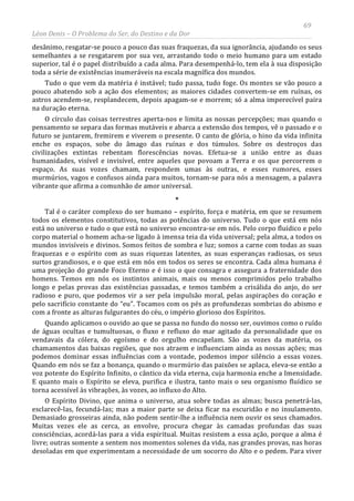 69
Léon Denis – O Problema do Ser, do Destino e da Dor
desânimo, resgatar-se pouco a pouco das suas fraquezas, da sua ignorância, ajudando os seus
semelhantes a se resgatarem por sua vez, arrastando todo o meio humano para um estado
superior, tal é o papel distribuído a cada alma. Para desempenhá-lo, tem ela à sua disposição
toda a série de existências inumeráveis na escala magnífica dos mundos.
Tudo o que vem da matéria é instável; tudo passa, tudo foge. Os montes se vão pouco a
pouco abatendo sob a ação dos elementos; as maiores cidades convertem-se em ruínas, os
astros acendem-se, resplandecem, depois apagam-se e morrem; só a alma imperecível paira
na duração eterna.
O círculo das coisas terrestres aperta-nos e limita as nossas percepções; mas quando o
pensamento se separa das formas mutáveis e abarca a extensão dos tempos, vê o passado e o
futuro se juntarem, fremirem e viverem o presente. O canto de glória, o hino da vida infinita
enche os espaços, sobe do âmago das ruínas e dos túmulos. Sobre os destroços das
civilizações extintas rebentam florescências novas. Efetua-se a união entre as duas
humanidades, visível e invisível, entre aqueles que povoam a Terra e os que percorrem o
espaço. As suas vozes chamam, respondem umas às outras, e esses rumores, esses
murmúrios, vagos e confusos ainda para muitos, tornam-se para nós a mensagem, a palavra
vibrante que afirma a comunhão de amor universal.
*
Tal é o caráter complexo do ser humano – espírito, força e matéria, em que se resumem
todos os elementos constitutivos, todas as potências do universo. Tudo o que está em nós
está no universo e tudo o que está no universo encontra-se em nós. Pelo corpo fluídico e pelo
corpo material o homem acha-se ligado à imensa teia da vida universal; pela alma, a todos os
mundos invisíveis e divinos. Somos feitos de sombra e luz; somos a carne com todas as suas
fraquezas e o espírito com as suas riquezas latentes, as suas esperanças radiosas, os seus
surtos grandiosos, e o que está em nós em todos os seres se encontra. Cada alma humana é
uma projeção do grande Foco Eterno e é isso o que consagra e assegura a fraternidade dos
homens. Temos em nós os instintos animais, mais ou menos comprimidos pelo trabalho
longo e pelas provas das existências passadas, e temos também a crisálida do anjo, do ser
radioso e puro, que podemos vir a ser pela impulsão moral, pelas aspirações do coração e
pelo sacrifício constante do “eu”. Tocamos com os pés as profundezas sombrias do abismo e
com a fronte as alturas fulgurantes do céu, o império glorioso dos Espíritos.
Quando aplicamos o ouvido ao que se passa no fundo do nosso ser, ouvimos como o ruído
de águas ocultas e tumultuosas, o fluxo e refluxo do mar agitado da personalidade que os
vendavais da cólera, do egoísmo e do orgulho encapelam. São as vozes da matéria, os
chamamentos das baixas regiões, que nos atraem e influenciam ainda as nossas ações; mas
podemos dominar essas influências com a vontade, podemos impor silêncio a essas vozes.
Quando em nós se faz a bonança, quando o murmúrio das paixões se aplaca, eleva-se então a
voz potente do Espírito Infinito, o cântico da vida eterna, cuja harmonia enche a Imensidade.
E quanto mais o Espírito se eleva, purifica e ilustra, tanto mais o seu organismo fluídico se
torna acessível às vibrações, às vozes, ao influxo do Alto.
O Espírito Divino, que anima o universo, atua sobre todas as almas; busca penetrá-las,
esclarecê-las, fecundá-las; mas a maior parte se deixa ficar na escuridão e no insulamento.
Demasiado grosseiras ainda, não podem sentir-lhe a influência nem ouvir os seus chamados.
Muitas vezes ele as cerca, as envolve, procura chegar às camadas profundas das suas
consciências, acordá-las para a vida espiritual. Muitas resistem a essa ação, porque a alma é
livre; outras somente a sentem nos momentos solenes da vida, nas grandes provas, nas horas
desoladas em que experimentam a necessidade de um socorro do Alto e o pedem. Para viver
 