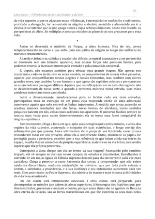 70
Léon Denis – O Problema do Ser, do Destino e da Dor
da vida superior a que se adaptam essas influências, é necessário ter conhecido o sofrimento,
praticado a abnegação, ter renunciado às alegrias materiais, acendido e alimentado em si a
chama, a luz interior que se não apaga nunca e cujos reflexos iluminam, desde este mundo, as
perspectivas do Além. Só múltiplas e penosas existências planetárias nos preparam para essa
vida.
*
Assim se desvenda o mistério da Psique, a alma humana, filha do céu, presa
temporariamente na carne e que volta para sua pátria de origem ao longo das milhares de
mortes e renascimentos.
A tarefa é árdua e as subidas a escalar são difíceis; a espiral assustadora a ser percorrida
se desenrola sem um término aparente; mas nossas forças não possuem limites, pois
podemos renová-la incessantemente pela vontade e pela comunhão universal.
E, depois, não estamos sozinhos para efetuar essa grande viagem. Não apenas nos
reuniremos, cedo ou tarde, com os seres amados, os companheiros de nossas vidas passadas,
aqueles que compartilharam nossas alegrias e nossos tormentos, mas também com outros
grandes seres, que também foram homens e que agora são espíritos celestes e permanecem
ao nosso lado nas passagens difíceis. Aqueles que nos ultrapassaram no caminho sagrado não
se desinteressam de nossa sorte, e quando a tormenta maltrata nossa estrada, suas mãos
caridosas sustentam nossa caminhada.
Lenta e dolorosamente, amadurecemos para as tarefas cada vez mais elevadas;
participamos mais da execução de um plano cuja majestade enche de uma admiração
comovente aquele que nele entrevê as linhas imponentes. À medida que nossa ascensão se
acentua, maiores revelações nos são feitas, novas formas de atividade, novos sentidos
psíquicos nascem em nós, coisas mais sublimes nos aparecem. O universo fluídico sempre se
mostra mais vasto para nosso desenvolvimento; ele se torna uma fonte inesgotável de
alegrias espirituais.
Posteriormente, chega a hora em que, após suas peregrinações pelos mundos, a alma, das
regiões da vida superior, contempla o conjunto de suas existências, o longo cortejo dos
sofrimentos por que passou. Esses sofrimentos são o preço da sua felicidade, essas provas
redundaram todas em seu proveito, afinal ela o compreende. Então, mudam-se os papéis. De
protegida passa a protetora; envolve com a sua influência os que lutam ainda nas terras do
espaço, insufla-lhes os conselhos da própria experiência; sustenta-os na via árdua, nas sendas
ásperas que ela própria percorreu.
Conseguirá a alma chegar um dia ao termo da sua viagem? Avançando pelo caminho
traçado, ela vê sempre se abrirem novos campos de estudos e descobertas. Semelhantes à
corrente de um rio, as águas da Ciência suprema descem para ela em torrente cada vez mais
caudalosa. Chega a penetrar a santa harmonia das coisas, a compreender que não existe
nenhuma discordância, nenhuma contradição no universo; que por toda parte reinam a
ordem, a sabedoria, a providência, e a sua confiança e seu entusiasmo aumentam cada vez
mais. Com amor maior ao Poder Supremo, ela saboreia de maneira mais intensa as felicidades
da vida bem-aventurada.
Daí em diante está intimamente associada à obra divina; está preparada para
desempenhar as missões que cabem às almas superiores, à hierarquia dos Espíritos que, por
diversos títulos, governam e animam o Cosmo, porque essas almas são os agentes de Deus na
obra eterna da Criação, são os livros maravilhosos em que Ele escreveu os seus mais belos
 