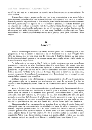 71
Léon Denis – O Problema do Ser, do Destino e da Dor
mistérios, são como as correntes que vão levar às terras do espaço as forças e as radiações da
Alma Infinita.
Deus conhece todas as almas, que formou com o seu pensamento e o seu amor. Sabe o
grande partido que delas há de tirar mais tarde para a realização das suas vistas. A princípio,
deixa-as percorrer vagarosamente as vias sinuosas, subir os sombrios desfiladeiros das vidas
terrestres, acumular pouco a pouco em si os tesouros de paciência, de virtude, de saber, que
se adquirem na escola do sofrimento. Mais tarde, enternecidas pelas chuvas e pelas rajadas
da adversidade, amadurecidas pelos raios do sol divino, saem da sombra dos tempos, da
obscuridade das vidas inumeráveis, e eis que suas faculdades desabrocham em feixes
deslumbrantes; a sua inteligência revela-se em obras que são como que o reflexo do Gênio
Divino.
X
A morte
A morte é uma simples mudança de estado, a destruição de uma forma frágil que já não
proporciona à vida as condições necessárias ao seu funcionamento e à sua evolução. Para
além da campa, abre-se uma nova fase de existência. O Espírito, debaixo da sua forma
fluídica, imponderável, prepara-se para novas reencarnações; acha no seu estado mental os
frutos da existência que findou.
Por toda parte se encontra a vida. A Natureza inteira mostra-nos, no seu maravilhoso
panorama, a renovação perpétua de todas as coisas. Em parte alguma há a morte, como, em
geral, é considerada entre nós; em parte alguma há o aniquilamento; nenhum ente pode
perecer no seu princípio de vida, na sua unidade consciente. O universo transborda de vida
física e psíquica. Por toda parte o imenso formigar dos seres, a elaboração de almas que,
quando escapam às demoradas e obscuras preparações da matéria, é para prosseguirem, nas
etapas da luz, a sua ascensão magnífica.
A vida do homem é como o Sol das regiões polares durante o estio. Desce devagar, baixa,
vai enfraquecendo, parece desaparecer um instante por baixo do horizonte. É o fim, na
aparência; mas, logo depois, torna a elevar-se, para novamente descrever a sua órbita imensa
no céu.
A morte é apenas um eclipse momentâneo na grande revolução das nossas existências;
mas, basta esse instante para revelar-nos o sentido grave e profundo da vida. A própria
morte pode ter também a sua nobreza, a sua grandeza. Não devemos temê-la, mas, antes,
esforçarmo-nos por embelezá-la, preparando-se cada um constantemente para ela, pela
pesquisa e conquista da beleza moral, a beleza do Espírito que molda o corpo e o orna com
um reflexo augusto na hora das separações supremas. A maneira pela qual cada um sabe
morrer é já, por si mesma, uma indicação do que para cada um de nós será a vida do espaço.
Há como uma luz fria e pura em redor da almofada de certos leitos de morte. Rostos, até
aí insignificantes, parecem aureolados por claridades do Além. Um silêncio imponente faz-se
em volta daqueles que deixaram a Terra. Os vivos, testemunhas da morte, sentem grandes e
austeros pensamentos desprenderem-se do fundo banal das suas impressões habituais,
dando alguma beleza à sua vida interior. O ódio e as más paixões não resistem a esse
espetáculo. Ante o corpo de um inimigo, abranda toda a animosidade, esvai-se todo o desejo
de vingança. Junto de um esquife, o perdão parece mais fácil, mais imperioso o dever.
 