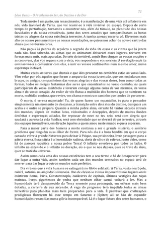 72
Léon Denis – O Problema do Ser, do Destino e da Dor
Toda morte é um parto, um renascimento; é a manifestação de uma vida até aí latente em
nós, vida invisível da Terra, que vai reunir-se à vida invisível do espaço. Depois de certo
tempo de perturbação, tornamos a encontrar-nos, além do túmulo, na plenitude das nossas
faculdades e da nossa consciência, junto dos seres amados que compartilharam as horas
tristes ou alegres da nossa existência terrestre. A tumba apenas encerra pó. Elevemos mais
alto os nossos pensamentos e as nossas recordações, se quisermos achar de novo o rastro das
almas que nos foram caras.
Não peçais às pedras do sepulcro o segredo da vida. Os ossos e as cinzas que lá jazem
nada são, ficai sabendo. As almas que os animaram deixaram esses lugares, revivem em
formas mais sutis, mais apuradas. Do seio do invisível, aonde lhes chegam as vossas orações e
as comovem, elas vos seguem com a vista, vos respondem e vos sorriem. A revelação espírita
ensinar-vos-á a comunicar com elas, a unir os vossos sentimentos num mesmo amor, numa
esperança inefável.
Muitas vezes, os seres que chorais e que ides procurar no cemitério estão ao vosso lado.
Vêm velar por vós aqueles que foram o amparo da vossa juventude, que vos embalaram nos
braços, os amigos, companheiros das vossas alegrias e das vossas dores, bem como todas as
formas, todos os meigos fantasmas dos seres que encontrastes no vosso caminho, os quais
participaram da vossa existência e levaram consigo alguma coisa de vós mesmos, da vossa
alma e do vosso coração. Ao redor de vós flutua a multidão dos homens que se sumiram na
morte, multidão confusa, que revive, vos chama e mostra o caminho que tendes de percorrer.
Ó morte, ó serena majestade! Tu, de quem fazem um espantalho, és para o pensador
simplesmente um momento de descanso, a transição entre dois atos do destino, dos quais um
acaba e o outro se prepara. Quando a minha pobre alma, errante há tantos séculos através
dos mundos, depois de muitas lutas, vicissitudes e decepções, depois de muitas ilusões
desfeitas e esperanças adiadas, for repousar de novo no teu seio, será com alegria que
saudará a aurora da vida fluídica; será com ebriedade que se elevará do pó terrestre, através
dos espaços insondáveis, em direção àqueles a quem amou neste mundo e que a esperam.
Para a maior parte dos homens a morte continua a ser o grande mistério, o sombrio
problema que ninguém ousa olhar de frente. Para nós ela é a hora bendita em que o corpo
cansado volve à grande Natureza para deixar à Psique, sua prisioneira, livre passagem para a
pátria eterna. Essa pátria é a Imensidade radiosa, cheia de sóis e de esferas. Junto deles, como
há de parecer raquítica a nossa pobre Terra! O infinito envolve-a por todos os lados. O
infinito na extensão e o infinito na duração, eis o que se nos depara, quer se trate da alma,
quer se trate do universo.
Assim como cada uma das nossas existências tem o seu termo e há de desaparecer para
dar lugar a outra vida, assim também cada um dos mundos semeados no espaço terá de
morrer para dar lugar a outros mundos mais perfeitos.
Dia virá em que a vida humana se extinguirá no Globo esfriado. A Terra, vasta necrópole,
rolará, soturna, na amplidão silenciosa. Hão de elevar-se ruínas imponentes nos lugares onde
existiram Roma, Paris, Constantinopla, cadáveres de capitais, últimos vestígios das raças
extintas, livros gigantescos de pedra que nenhum olhar carnal voltará a ler. Mas a
humanidade terá desaparecido da Terra somente para prosseguir, em esferas mais bem
dotadas, a carreira de sua ascensão. A vaga do progresso terá impelido todas as almas
terrestres para planetas mais bem preparados para a vida. É provável que civilizações
prodigiosas floresçam há esse tempo em Saturno e Júpiter; ali se hão de expandir
humanidades renascidas numa glória incomparável. Lá é o lugar futuro dos seres humanos, o
 