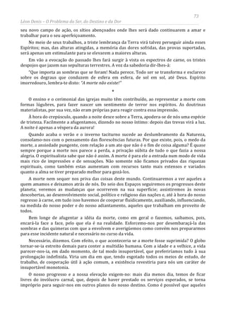 73
Léon Denis – O Problema do Ser, do Destino e da Dor
seu novo campo de ação, os sítios abençoados onde lhes será dado continuarem a amar e
trabalhar para o seu aperfeiçoamento.
No meio de seus trabalhos, a triste lembrança da Terra virá talvez perseguir ainda esses
Espíritos; mas, das alturas atingidas, a memória das dores sofridas, das provas suportadas,
será apenas um estimulante para se elevarem a maiores alturas.
Em vão a evocação do passado lhes fará surgir à vista os espectros de carne, os tristes
despojos que jazem nas sepulturas terrestres. A voz da sabedoria dir-lhes-á:
“Que importa as sombras que se foram! Nada perece. Todo ser se transforma e esclarece
sobre os degraus que conduzem de esfera em esfera, de sol em sol, até Deus. Espírito
imorredouro, lembra-te disto: “A morte não existe!”
*
O ensino e o cerimonial das igrejas muito têm contribuído, ao representar a morte com
formas lúgubres, para fazer nascer um sentimento de terror nos espíritos. As doutrinas
materialistas, por sua vez, não eram próprias para reagir contra essa impressão.
À hora do crepúsculo, quando a noite desce sobre a Terra, apodera-se de nós uma espécie
de tristeza. Facilmente a afugentamos, dizendo no nosso íntimo: depois das trevas virá a luz.
A noite é apenas a véspera da aurora!
Quando acaba o verão e o inverno taciturno sucede ao deslumbramento da Natureza,
consolamo-nos com o pensamento das florescências futuras. Por que existe, pois, o medo da
morte, a ansiedade pungente, com relação a um ato que não é o fim de coisa alguma? É quase
sempre porque a morte nos parece a perda, a privação súbita de tudo o que fazia a nossa
alegria. O espiritualista sabe que não é assim. A morte é para ele a entrada num modo de vida
mais rico de impressões e de sensações. Não somente não ficamos privados das riquezas
espirituais, como também estas aumentam com recursos tanto mais extensos e variados
quanto a alma se tiver preparado melhor para gozá-los.
A morte nem sequer nos priva das coisas deste mundo. Continuaremos a ver aqueles a
quem amamos e deixamos atrás de nós. Do seio dos Espaços seguiremos os progressos deste
planeta; veremos as mudanças que ocorrerem na sua superfície; assistiremos às novas
descobertas, ao desenvolvimento social, político e religioso das nações e, até à hora do nosso
regresso à carne, em tudo isso havemos de cooperar fluidicamente, auxiliando, influenciando,
na medida do nosso poder e do nosso adiantamento, aqueles que trabalham em proveito de
todos.
Bem longe de afugentar a idéia da morte, como em geral o fazemos, saibamos, pois,
encará-la face a face, pelo que ela é na realidade. Esforcemo-nos por desembaraçá-la das
sombras e das quimeras com que a envolvem e averigüemos como convém nos prepararmos
para esse incidente natural e necessário no curso da vida.
Necessário, dizemos. Com efeito, o que aconteceria se a morte fosse suprimida? O globo
tornar-se-ia estreito demais para conter a multidão humana. Com a idade e a velhice, a vida
parecer-nos-ia, em dado momento, de tal modo insuportável, que preferiríamos tudo à sua
prolongação indefinida. Viria um dia em que, tendo esgotado todos os meios de estudo, de
trabalho, de cooperação útil à ação comum, a existência revestiria para nós um caráter de
insuportável monotonia.
O nosso progresso e a nossa elevação exigem-no: mais dia menos dia, temos de ficar
livres do invólucro carnal, que, depois de haver prestado os serviços esperados, se torna
impróprio para seguir-nos em outros planos do nosso destino. Como é possível que aqueles
 