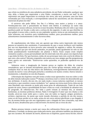 74
Léon Denis – O Problema do Ser, do Destino e da Dor
que crêem na existência de uma sabedoria previdente, de um Poder ordenador, qualquer que
seja, aliás, a forma que emprestem a esse Poder, considerem a morte um mal? Se ela
representa um papel importante na evolução dos seres, não será, portanto, uma das fases
reclamadas por essa evolução, o correspondente natural do nascimento, um dos elementos
essenciais do plano da vida?
O universo não pode falhar. Seu fim é a beleza; seus meios a justiça e o amor.
Fortaleçamo-nos com o pensamento no futuro sem limites. A confiança na outra vida
estimulará os nossos esforços, torná-los-á mais fecundos. Nenhuma obra de vulto e que exija
paciência pode ser levada a cabo sem a certeza do dia seguinte. A cada vez que distribui os
seus golpes à nossa volta, a morte, no seu esplendor austero, torna-se um ensinamento, uma
lição soberana, um incentivo para trabalharmos melhor, para procedermos melhor, para
aumentarmos constantemente o valor da nossa alma.
*
Os sepultamentos são feitos com um aparato que deixa outra impressão não menos
penosa na memória dos assistentes. O pensamento de que o nosso invólucro será também
por sua vez depositado na terra provoca uma sensação de angústia e asfixia. No entanto,
todos os corpos que por nós foram animados, no passado, jazem igualmente no solo ou vão
sendo paulatinamente transformados em plantas e flores. Esses corpos eram simples
vestuários usados; a nossa personalidade não foi enterrada com eles; pouco nos importa hoje
o que deles foi feito. Por que havemos, então, de nos preocupar mais com a sorte do último do
que com a dos outros? Sócrates respondia com justeza aos seus amigos que lhe perguntavam
como queria ser enterrado: “Enterrai-me como quiserdes, se puderdes apoderar-vos de
mim.” 113
Inúmeras vezes a imaginação do homem povoa as regiões do Além de criações
assustadoras, que se tornam horripilantes para ele. Certas igrejas ensinam, ainda, que as
condições boas ou más da vida futura são definitivas, irrevogavelmente determinadas por
ocasião da morte e essa afirmação perturba a existência de muitos crentes. Outros temem o
insulamento, o abandono no seio dos Espaços.
A Revelação dos Espíritos vem pôr termo a todas essas apreensões; traz-nos sobre a vida
de além-túmulo indicações exatas;114
Muitas pessoas temem a morte por causa dos sofrimentos físicos que a acompanham.
Sofremos, é verdade, na doença que acaba pela morte, mas sofremos também nas doenças de
que nos curamos. No instante da morte, dizem-nos os Espíritos, quase nunca há dor; morre-
dissipa a incerteza cruel e o temor do desconhecido que
nos atribulam. A morte, diz-nos ela, em nada muda a nossa natureza espiritual, os nossos
caracteres, o que constitui o nosso verdadeiro “eu”; apenas nos torna mais livres, dota-nos de
uma liberdade cuja extensão se mede pelo nosso grau de adiantamento. Tanto de um lado
quanto de outro, temos a possibilidade de fazer o bem ou o mal, a facilidade de adiantar-nos,
de progredir, de reformar-nos. Por toda a parte reinam as mesmas leis, as mesmas
harmonias, as mesmas potências divinas. Nada é irrevogável. O amor que nos chama a este
mundo, atrai-nos mais tarde para o outro; mas em todos os lugares amigos protetores,
arrimos, esperam-nos. Ao passo que neste mundo choramos a partida de um dos nossos,
como se ele fosse perder-se no nada, acima de nós seres etéreos glorificam a sua chegada à
luz, da mesma forma que nós nos regozijamos com a chegada de uma criancinha, cuja alma
vem, de novo, desabrochar para a vida terrestre. Os mortos são os vivos do céu!
*
 