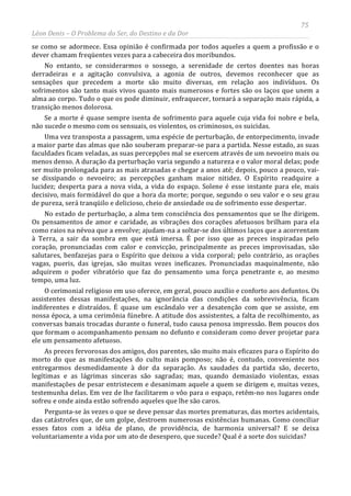 75
Léon Denis – O Problema do Ser, do Destino e da Dor
se como se adormece. Essa opinião é confirmada por todos aqueles a quem a profissão e o
dever chamam freqüentes vezes para a cabeceira dos moribundos.
No entanto, se considerarmos o sossego, a serenidade de certos doentes nas horas
derradeiras e a agitação convulsiva, a agonia de outros, devemos reconhecer que as
sensações que precedem a morte são muito diversas, em relação aos indivíduos. Os
sofrimentos são tanto mais vivos quanto mais numerosos e fortes são os laços que unem a
alma ao corpo. Tudo o que os pode diminuir, enfraquecer, tornará a separação mais rápida, a
transição menos dolorosa.
Se a morte é quase sempre isenta de sofrimento para aquele cuja vida foi nobre e bela,
não sucede o mesmo com os sensuais, os violentos, os criminosos, os suicidas.
Uma vez transposta a passagem, uma espécie de perturbação, de entorpecimento, invade
a maior parte das almas que não souberam preparar-se para a partida. Nesse estado, as suas
faculdades ficam veladas, as suas percepções mal se exercem através de um nevoeiro mais ou
menos denso. A duração da perturbação varia segundo a natureza e o valor moral delas; pode
ser muito prolongada para as mais atrasadas e chegar a anos até; depois, pouco a pouco, vai-
se dissipando o nevoeiro; as percepções ganham maior nitidez. O Espírito readquire a
lucidez; desperta para a nova vida, a vida do espaço. Solene é esse instante para ele, mais
decisivo, mais formidável do que a hora da morte; porque, segundo o seu valor e o seu grau
de pureza, será tranqüilo e delicioso, cheio de ansiedade ou de sofrimento esse despertar.
No estado de perturbação, a alma tem consciência dos pensamentos que se lhe dirigem.
Os pensamentos de amor e caridade, as vibrações dos corações afetuosos brilham para ela
como raios na névoa que a envolve; ajudam-na a soltar-se dos últimos laços que a acorrentam
à Terra, a sair da sombra em que está imersa. É por isso que as preces inspiradas pelo
coração, pronunciadas com calor e convicção, principalmente as preces improvisadas, são
salutares, benfazejas para o Espírito que deixou a vida corporal; pelo contrário, as orações
vagas, pueris, das igrejas, são muitas vezes ineficazes. Pronunciadas maquinalmente, não
adquirem o poder vibratório que faz do pensamento uma força penetrante e, ao mesmo
tempo, uma luz.
O cerimonial religioso em uso oferece, em geral, pouco auxílio e conforto aos defuntos. Os
assistentes dessas manifestações, na ignorância das condições da sobrevivência, ficam
indiferentes e distraídos. É quase um escândalo ver a desatenção com que se assiste, em
nossa época, a uma cerimônia fúnebre. A atitude dos assistentes, a falta de recolhimento, as
conversas banais trocadas durante o funeral, tudo causa penosa impressão. Bem poucos dos
que formam o acompanhamento pensam no defunto e consideram como dever projetar para
ele um pensamento afetuoso.
As preces fervorosas dos amigos, dos parentes, são muito mais eficazes para o Espírito do
morto do que as manifestações do culto mais pomposo; não é, contudo, conveniente nos
entregarmos desmedidamente à dor da separação. As saudades da partida são, decerto,
legítimas e as lágrimas sinceras são sagradas; mas, quando demasiado violentas, essas
manifestações de pesar entristecem e desanimam aquele a quem se dirigem e, muitas vezes,
testemunha delas. Em vez de lhe facilitarem o vôo para o espaço, retêm-no nos lugares onde
sofreu e onde ainda estão sofrendo aqueles que lhe são caros.
Pergunta-se às vezes o que se deve pensar das mortes prematuras, das mortes acidentais,
das catástrofes que, de um golpe, destroem numerosas existências humanas. Como conciliar
esses fatos com a idéia de plano, de providência, de harmonia universal? E se deixa
voluntariamente a vida por um ato de desespero, que sucede? Qual é a sorte dos suicidas?
 