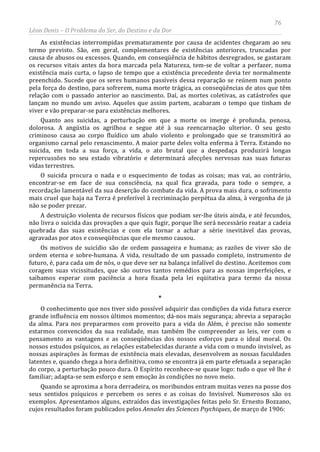 76
Léon Denis – O Problema do Ser, do Destino e da Dor
As existências interrompidas prematuramente por causa de acidentes chegaram ao seu
termo previsto. São, em geral, complementares de existências anteriores, truncadas por
causa de abusos ou excessos. Quando, em conseqüência de hábitos desregrados, se gastaram
os recursos vitais antes da hora marcada pela Natureza, tem-se de voltar a perfazer, numa
existência mais curta, o lapso de tempo que a existência precedente devia ter normalmente
preenchido. Sucede que os seres humanos passíveis dessa reparação se reúnem num ponto
pela força do destino, para sofrerem, numa morte trágica, as conseqüências de atos que têm
relação com o passado anterior ao nascimento. Daí, as mortes coletivas, as catástrofes que
lançam no mundo um aviso. Aqueles que assim partem, acabaram o tempo que tinham de
viver e vão preparar-se para existências melhores.
Quanto aos suicidas, a perturbação em que a morte os imerge é profunda, penosa,
dolorosa. A angústia os agrilhoa e segue até à sua reencarnação ulterior. O seu gesto
criminoso causa ao corpo fluídico um abalo violento e prolongado que se transmitirá ao
organismo carnal pelo renascimento. A maior parte deles volta enferma à Terra. Estando no
suicida, em toda a sua força, a vida, o ato brutal que a despedaça produzirá longas
repercussões no seu estado vibratório e determinará afecções nervosas nas suas futuras
vidas terrestres.
O suicida procura o nada e o esquecimento de todas as coisas; mas vai, ao contrário,
encontrar-se em face de sua consciência, na qual fica gravada, para todo o sempre, a
recordação lamentável da sua deserção do combate da vida. A prova mais dura, o sofrimento
mais cruel que haja na Terra é preferível à recriminação perpétua da alma, à vergonha de já
não se poder prezar.
A destruição violenta de recursos físicos que podiam ser-lhe úteis ainda, e até fecundos,
não livra o suicida das provações a que quis fugir, porque lhe será necessário reatar a cadeia
quebrada das suas existências e com ela tornar a achar a série inevitável das provas,
agravadas por atos e conseqüências que ele mesmo causou.
Os motivos de suicídio são de ordem passageira e humana; as razões de viver são de
ordem eterna e sobre-humana. A vida, resultado de um passado completo, instrumento de
futuro, é, para cada um de nós, o que deve ser na balança infalível do destino. Aceitemos com
coragem suas vicissitudes, que são outros tantos remédios para as nossas imperfeições, e
saibamos esperar com paciência a hora fixada pela lei eqüitativa para termo da nossa
permanência na Terra.
*
O conhecimento que nos tiver sido possível adquirir das condições da vida futura exerce
grande influência em nossos últimos momentos; dá-nos mais segurança; abrevia a separação
da alma. Para nos prepararmos com proveito para a vida do Além, é preciso não somente
estarmos convencidos da sua realidade, mas também lhe compreender as leis, ver com o
pensamento as vantagens e as conseqüências dos nossos esforços para o ideal moral. Os
nossos estudos psíquicos, as relações estabelecidas durante a vida com o mundo invisível, as
nossas aspirações às formas de existência mais elevadas, desenvolvem as nossas faculdades
latentes e, quando chega a hora definitiva, como se encontra já em parte efetuada a separação
do corpo, a perturbação pouco dura. O Espírito reconhece-se quase logo: tudo o que vê lhe é
familiar; adapta-se sem esforço e sem emoção às condições no novo meio.
Quando se aproxima a hora derradeira, os moribundos entram muitas vezes na posse dos
seus sentidos psíquicos e percebem os seres e as coisas do Invisível. Numerosos são os
exemplos. Apresentamos alguns, extraídos das investigações feitas pelo Sr. Ernesto Bozzano,
cujos resultados foram publicados pelos Annales des Sciences Psychiques, de março de 1906:
 