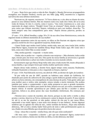 77
Léon Denis – O Problema do Ser, do Destino e da Dor
1° caso – Num livro que conta a vida do Rev. Dwight L. Moody (fervoroso propagandista
evangélico nos Estados Unidos), escrita por seu filho (pág. 485), encontra-se a seguinte
narrativa dos seus últimos momentos:
“Ouviram-no, de repente, murmurar: “A Terra afasta-se, o céu abre-se diante de mim;
passei os seus últimos limites. Não me chameis outra vez; tudo isto é belo; dir-se-ia uma
visão de êxtase. Se isto é a morte, como é suave...” Seu rosto reanimou-se e, com uma
expressão de alegre enlevo: “Dwight! Irene! Vejo as crianças!” (fazia alusão a dois dos
seus netos que tinham morrido). Depois, voltando-se para sua mulher, disse-lhe: “Tu
foste sempre uma boa companheira para mim.” Depois dessas palavras, perdeu os
sentidos.”
2º caso – O Sr. Alfred Smedley, a págs. 50 e 51 da sua obra Some Reminiscences, conta do
seguinte modo os últimos momentos de sua mulher:
“Alguns momentos antes da sua morte, os olhos se lhe fixaram em alguma coisa que
pareceu enchê-los de viva e agradável surpresa. Então disse:
– Como! Estão aqui minha irmã Carlota, minha mãe, meu pai, meu irmão João, minha
irmã Maria! Agora, trazem-me também Bessy Heap! Estão todos aqui. Oh! como isto é
belo, como isto é belo! Não os estás vendo?
– Não, minha querida – respondi – e muito sinto.
– Então, não os podes ver – repetiu a doente com surpresa –. Não obstante, todos estão
aqui, vieram para me levar com eles. Uma parte da nossa família já atravessou o grande
mar e não tardaremos a achar-nos todos reunidos na nova mansão celeste.
Acrescentarei aqui que Bessy Heap tinha sido uma criada muito fiel, muito afeiçoada à
nossa família, e que sempre tivera por minha mulher particular estima.
Depois dessa visão extática, a doente ficou algum tempo como exausta; finalmente,
voltando fixamente a vista para o céu e erguendo os braços, expirou.”
3º caso – O Dr. Paul Edwards escrevia, em abril de 1903, ao diretor de Light, de Londres:
“Aí por volta do ano de 1887, quando eu habitava uma cidade da Califórnia, fui
chamado para junto da cabeceira de uma amiga a quem dedicava grande estima e que se
achava na hora extrema, em conseqüência de uma doença do peito. Toda gente sabia que
essa mulher pura e nobre, mãe exemplar, estava votada a morte iminente. Ela acabou
também por assim o compreender e quis então preparar-se para o grande momento.
Tendo mandado vir os filhos para junto do leito, beijava ora um, ora outro, mandando-os
depois retirar. O marido aproximou-se por último para dar-lhe e receber o adeus
supremo. Achou-a na plena posse das suas faculdades intelectuais. Ela começou por
dizer:
– Newton (era o nome do marido), não chores, porque eu não sofro e tenho a alma
pronta e serena. Amei-te na Terra; continuarei a amar-te depois de partir. É meu intento
vir até ti, se me for possível; se não puder, velarei do céu por ti, por meus filhos,
esperando a tua vinda. Agora, o meu mais vivo desejo é ir-me embora... Avisto algumas
sombras que se agitam em volta de nós... todas vestidas de branco... Ouço uma melodia
deliciosa... Oh! aí está a minha Sadie! Está perto de mim e sabe perfeitamente quem eu
sou. (Sadie era uma filhinha que ela perdera havia dez anos.)
– Sissy – disse-lhe o marido – minha Sissy, não vês que estás sonhando?!
– Ah! meu caro – respondeu a doente –, por que me chamaste? Agora, custar-me-á
mais a ir-me embora. Sentia-me tão feliz no Além, era tão delicioso, tão belo!
 