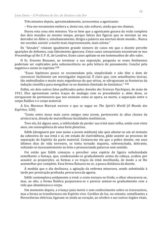 78
Léon Denis – O Problema do Ser, do Destino e da Dor
Três minutos depois, aproximadamente, acrescentou a agonizante:
– Vou-me novamente embora e, desta vez, não voltarei, ainda que me chames.
Durou esta cena oito minutos. Via-se bem que a agonizante gozava da visão completa
dos dois mundos ao mesmo tempo, porque falava das figuras que se moviam ao seu
derredor no Além e, simultaneamente, dirigia a palavra aos mortais deste mundo... Nunca
me sucedeu assistir a morte mais impressionante, mais solene.”
Os “Annales” relatam igualmente grande número de casos em que o doente percebe
aparições de defuntos, cujo falecimento ignorava. Cinco casos sensacionais encontram-se nos
Proceedings of the S. P. R., de Londres. Esses casos apóiam-se em testemunhos de alto valor.
O Sr. Ernesto Bozzano, ao terminar a sua exposição, pergunta se esses fenômenos
poderiam ser explicados pela subconsciência ou pela leitura do pensamento. Conclui pela
negativa e assim se exprime:115
“Essas hipóteses pouco se recomendam pela simplicidade e não têm o dom de
convencer facilmente um investigador imparcial. É claro que, com semelhantes teorias,
tão embrulhadas e muito mais engenhosas do que sérias, se ultrapassam as fronteiras da
indução científica para mergulhar-se no domínio ilimitado do fantástico.” 116
Enfim, eis dois outros fatos publicados pelos Annales des Sciences Psychiques, de maio de
1911. Eles apresentam certos traços de analogia com os precedentes e, além disso, se
enriquecem de pormenores que nos ensinam como se opera, na morte, a separação entre o
corpo fluídico e o corpo material.
A Sra. Morence Marryat escreve o que se segue no The Spirit’s World (O Mundo dos
Espíritos, 128):
“Conto entre meus mais caros amigos uma jovem, pertencente às altas classes da
aristocracia, dotada de maravilhosas faculdades mediúnicas.
Teve ela, há alguns anos, a infelicidade de perder sua irmã mais velha, então com vinte
anos, em conseqüência de uma forte pleurisia.
Edith (designarei por esse nome a jovem médium) não quis afastar-se um só instante
da cabeceira de sua irmã e aí, em estado de clarividência, pôde assistir ao processo de
separação do Espírito da parte material. Contava-me ela que a pobre doente, em seus
últimos dias de vida terrestre, se tinha tornado inquieta, sobreexcitada, delirante,
voltando-se incessantemente no leito e pronunciando palavras sem sentido.
Foi então que Edith começou a perceber uma espécie de ligeira nebulosidade
semelhante a fumaça, que, condensando-se gradualmente acima da cabeça, acabou por
assumir as proporções, as formas e os traços da irmã moribunda, de modo a se lhe
assemelhar por completo. Essa forma flutuava no ar, a pouca distância da doente.
À medida que o dia declinava, a agitação da enferma minorava, sendo substituída à
tarde por prostração profunda, precursora da agonia.
Edith contemplava avidamente a irmã: o rosto tornara-se lívido, o olhar obscurecia-se,
mas, ao alto, a forma fluídica purpureava-se e parecia animar-se gradualmente com a
vida que abandonava o corpo.
Um momento depois, a criança jazia inerte e sem conhecimento sobre os travesseiros,
mas a forma se transformara em Espírito vivo. Cordões de luz, no entanto, semelhantes a
florescências elétricas, ligavam-se ainda ao coração, ao cérebro e aos outros órgãos vitais.
 