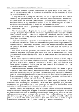 79
Léon Denis – O Problema do Ser, do Destino e da Dor
Chegando o momento supremo, o Espírito oscilou algum tempo de um lado a outro,
para vir em seguida colocar-se ao lado do corpo inanimado. Ele era, em aparência, muito
fraco e mal podia suster-se.
E, enquanto Edith contemplava esta cena, eis que se apresentaram duas formas
luminosas, nas quais reconheceu seu pai e sua avó, mortos ambos nessa mesma casa.
Aproximaram-se do Espírito recém-nascido, sustentaram-no afetuosamente e o
abraçaram. Depois, arrancaram-lhe os cordões de luz que o ligavam ainda ao corpo e,
apertando-o sempre nos braços, dirigiram-se à janela e desapareceram.”
W. Stainton Moses, pastor da Igreja Anglicana e um dos mais célebres médiuns de nossa
época, publicou em Light:
“Tive recentemente e pela primeira vez na vida ocasião de estudar os processos de
transição do Espírito. Aprendi tantas coisas dessa experiência, que me louvo por ser útil a
outros contando o que vi... Tratava-se de um próximo parente meu, de quase 80 anos. Eu
tinha percebido, por certos sintomas, que seu fim estava próximo e corri a preencher
meu triste e último dever...
Graças a meus sentidos espirituais, podia verificar que em torno e acima de seu corpo
se formava a aura nebulosa com a qual o Espírito devia preparar seu corpo espiritual; e
percebia que ela ia aumentando de volume e densidade, posto que submetida a maiores
ou menores variações, segundo as oscilações experimentadas na vitalidade do
moribundo.
Pude assim notar que, por vezes, um alimento leve tomado pelo doente ou uma
influência magnética desprendida por pessoa que dele se aproximasse tinha como
resultado avivar momentaneamente o corpo. A aura parecia, pois, continuamente em
fluxo e refluxo.
Assisti a esse espetáculo durante doze dias e doze noites e, embora ao sétimo dia já o
corpo tivesse dado sinais de sua iminente dissolução, a flutuação da vitalidade espiritual
em via de exteriorização persistia. Pelo contrário, a cor da aura tinha mudado; esta
última tomava, além disso, formas cada vez mais definidas, à medida que a hora da
libertação se aproximava para o Espírito.
Vinte e quatro horas, somente, antes da morte, quando o corpo jazia inerte, foi que o
processo de libertação progrediu. No momento supremo vi aparecer formas de “espíritos
guardiães”, que se chegaram ao moribundo e sem nenhum esforço separaram o Espírito
do corpo consumido. Quando, enfim, se quebraram os cordões magnéticos, os traços do
defunto, nos quais se liam os sofrimentos experimentados, serenaram completamente e
se impregnaram de inefável expressão de paz e de repouso.”
Em resumo, o melhor meio de conseguirmos uma morte suave e tranqüila é viver
dignamente, com simplicidade e sobriedade, é viver uma vida sem vícios nem fraquezas,
desapegando-nos antecipadamente de tudo o que nos liga à matéria, idealizando a nossa
existência, povoando-a de pensamentos elevados e ações nobres.
Sucede o mesmo com as condições boas ou ruins da vida de além-túmulo. Dependem
também unicamente da maneira pela qual desenvolvemos as nossas tendências, os nossos
apetites, os nossos desejos. É na atualidade que precisamos preparar-nos, agir, reformar-nos,
e não no momento em que se aproxima o fim terrestre. Seria pueril acreditarmos que a nossa
situação futura depende de certas formalidades mais ou menos bem cumpridas à hora da
partida. É a nossa vida inteira que responde pela vida futura; uma e outra se ligam
estreitamente; formam uma série de causas e efeitos que a morte não interrompe.
 