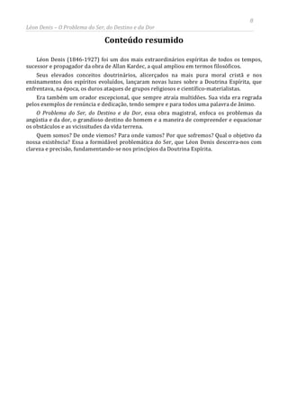 8
Léon Denis – O Problema do Ser, do Destino e da Dor
Conteúdo resumido
Léon Denis (1846-1927) foi um dos mais extraordinários espíritas de todos os tempos,
sucessor e propagador da obra de Allan Kardec, a qual ampliou em termos filosóficos.
Seus elevados conceitos doutrinários, alicerçados na mais pura moral cristã e nos
ensinamentos dos espíritos evoluídos, lançaram novas luzes sobre a Doutrina Espírita, que
enfrentava, na época, os duros ataques de grupos religiosos e científico-materialistas.
Era também um orador excepcional, que sempre atraía multidões. Sua vida era regrada
pelos exemplos de renúncia e dedicação, tendo sempre e para todos uma palavra de ânimo.
O Problema do Ser, do Destino e da Dor, essa obra magistral, enfoca os problemas da
angústia e da dor, o grandioso destino do homem e a maneira de compreender e equacionar
os obstáculos e as vicissitudes da vida terrena.
Quem somos? De onde viemos? Para onde vamos? Por que sofremos? Qual o objetivo da
nossa existência? Essa a formidável problemática do Ser, que Léon Denis descerra-nos com
clareza e precisão, fundamentando-se nos princípios da Doutrina Espírita.
 