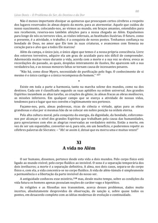 80
Léon Denis – O Problema do Ser, do Destino e da Dor
Não é menos importante dissipar as quimeras que preocupam certos cérebros a respeito
dos lugares reservados às almas depois da morte, para as atormentar. Aquele que cuidou do
nosso nascimento, colocando-nos, ao virmos ao mundo, em braços amantes, estendidos para
nos receberem, reserva-nos também afeições para a nossa chegada ao Além. Expulsemos
para longe de nós os terrores vãos, as visões infernais, as beatitudes ilusórias. O futuro, como
o presente, é a atividade, o trabalho; é a conquista de novos postos. Tenhamos confiança na
bondade de Deus, no amor que Ele tem às suas criaturas, e avancemos com firmeza no
coração para o alvo que a todos Ele marcou!
Além da campa, o único juiz, o único algoz que temos é a nossa própria consciência. Livre
dos estorvos terrestres, adquire ela um grau de acuidade para nós difícil de compreender.
Adormecida muitas vezes durante a vida, acorda com a morte e a sua voz se eleva; evoca as
recordações do passado, as quais, despidas inteiramente de ilusões, lhe aparecem sob a sua
verdadeira luz, e as nossas menores faltas se tornam causa de incessantes pesares.
“Não há, como disse Myers, necessidade de purificação pelo fogo. O conhecimento de si
mesmo é o único castigo e a única recompensa do homem.” 117
XI
A vida no Além
*
Existe em toda a parte a harmonia, tanto na marcha solene dos mundos, como na dos
destinos. Cada um é classificado segundo as suas aptidões na ordem universal. Aos grandes
Espíritos incumbem as altas tarefas, as criações do gênio; às almas fracas as obras medíocres,
as missões inferiores. Em qualquer campo que se exerça a atividade de nossas vidas,
tendemos para o lugar que nos convém e legitimamente nos pertence.
Façamo-nos, pois, almas poderosas, ricas de ciência e virtude, aptas para as obras
grandiosas e elas por si mesmas hão de se colocar em nobre posição na ordem eterna.
Pela alta cultura moral, pela conquista da energia, da dignidade, da bondade, esforcemo-
nos por alcançar o nível dos grandes Espíritos que trabalham pela causa das humanidades,
para apreciarmos com eles as alegrias reservadas ao verdadeiro mérito. Então a morte, em
vez de ser um espantalho, converter-se-á, para nós, em um benefício, e poderemos repetir as
célebres palavras de Sócrates: – “Ah! se assim é, deixai que eu morra uma e muitas vezes!”
O ser humano, dissemos, pertence desde esta vida a dois mundos. Pelo corpo físico está
ligado ao mundo visível; pelo corpo fluídico ao invisível. O sono é a separação temporária dos
dois invólucros; a morte é a separação definitiva. A alma, nos dois casos, separa-se do corpo
físico e, com ela, a vida concentra-se no corpo fluídico. A vida de além-túmulo é simplesmente
a permanência e a libertação da parte invisível do nosso ser.
A antiguidade conheceu esse mistério,118 mas, desde muito tempo, sobre as condições da
vida futura os homens apenas possuíam noções de caráter vago e hipotético.
As religiões e as filosofias nos transmitem, acerca desses problemas, dados muito
incertos, absolutamente desprovidos de observação, de sanção e, sobre quase todos os
pontos, em desacordo completo com as idéias modernas de evolução e continuidade.
 