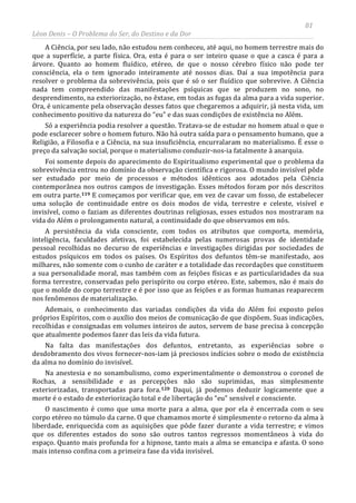 81
Léon Denis – O Problema do Ser, do Destino e da Dor
A Ciência, por seu lado, não estudou nem conheceu, até aqui, no homem terrestre mais do
que a superfície, a parte física. Ora, esta é para o ser inteiro quase o que a casca é para a
árvore. Quanto ao homem fluídico, etéreo, de que o nosso cérebro físico não pode ter
consciência, ela o tem ignorado inteiramente até nossos dias. Daí a sua impotência para
resolver o problema da sobrevivência, pois que é só o ser fluídico que sobrevive. A Ciência
nada tem compreendido das manifestações psíquicas que se produzem no sono, no
desprendimento, na exteriorização, no êxtase, em todas as fugas da alma para a vida superior.
Ora, é unicamente pela observação desses fatos que chegaremos a adquirir, já nesta vida, um
conhecimento positivo da natureza do “eu” e das suas condições de existência no Além.
Só a experiência podia resolver a questão. Tratava-se de estudar no homem atual o que o
pode esclarecer sobre o homem futuro. Não há outra saída para o pensamento humano, que a
Religião, a Filosofia e a Ciência, na sua insuficiência, encurralaram no materialismo. É esse o
preço da salvação social, porque o materialismo conduzir-nos-ia fatalmente à anarquia.
Foi somente depois do aparecimento do Espiritualismo experimental que o problema da
sobrevivência entrou no domínio da observação científica e rigorosa. O mundo invisível pôde
ser estudado por meio de processos e métodos idênticos aos adotados pela Ciência
contemporânea nos outros campos de investigação. Esses métodos foram por nós descritos
em outra parte.119 E começamos por verificar que, em vez de cavar um fosso, de estabelecer
uma solução de continuidade entre os dois modos de vida, terrestre e celeste, visível e
invisível, como o faziam as diferentes doutrinas religiosas, esses estudos nos mostraram na
vida do Além o prolongamento natural, a continuidade do que observamos em nós.
A persistência da vida consciente, com todos os atributos que comporta, memória,
inteligência, faculdades afetivas, foi estabelecida pelas numerosas provas de identidade
pessoal recolhidas no decurso de experiências e investigações dirigidas por sociedades de
estudos psíquicos em todos os países. Os Espíritos dos defuntos têm-se manifestado, aos
milhares, não somente com o cunho de caráter e a totalidade das recordações que constituem
a sua personalidade moral, mas também com as feições físicas e as particularidades da sua
forma terrestre, conservadas pelo perispírito ou corpo etéreo. Este, sabemos, não é mais do
que o molde do corpo terrestre e é por isso que as feições e as formas humanas reaparecem
nos fenômenos de materialização.
Ademais, o conhecimento das variadas condições da vida do Além foi exposto pelos
próprios Espíritos, com o auxílio dos meios de comunicação de que dispõem. Suas indicações,
recolhidas e consignadas em volumes inteiros de autos, servem de base precisa à concepção
que atualmente podemos fazer das leis da vida futura.
Na falta das manifestações dos defuntos, entretanto, as experiências sobre o
desdobramento dos vivos fornecer-nos-iam já preciosos indícios sobre o modo de existência
da alma no domínio do invisível.
Na anestesia e no sonambulismo, como experimentalmente o demonstrou o coronel de
Rochas, a sensibilidade e as percepções não são suprimidas, mas simplesmente
exteriorizadas, transportadas para fora.120 Daqui, já podemos deduzir logicamente que a
morte é o estado de exteriorização total e de libertação do “eu” sensível e consciente.
O nascimento é como que uma morte para a alma, que por ela é encerrada com o seu
corpo etéreo no túmulo da carne. O que chamamos morte é simplesmente o retorno da alma à
liberdade, enriquecida com as aquisições que pôde fazer durante a vida terrestre; e vimos
que os diferentes estados do sono são outros tantos regressos momentâneos à vida do
espaço. Quanto mais profunda for a hipnose, tanto mais a alma se emancipa e afasta. O sono
mais intenso confina com a primeira fase da vida invisível.
 