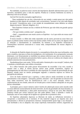 82
Léon Denis – O Problema do Ser, do Destino e da Dor
Na realidade, as palavras sono e morte são impróprias. Quando adormecemos para a vida
terrestre, acordamos para a vida do espírito. Produz-se o mesmo fenômeno na morte; a
diferença está só na duração.
Carl du Prel cita dois exemplos significativos:
“Uma sonâmbula fez um dia a descrição do seu estado e sentia pesar por não poder
lembrar-se dele depois de acordada; mas, acrescentava, “tornarei a ver isso tudo depois
da morte”. Considerava, pois, o seu estado de sonambulismo como idêntico ao estado
depois da morte.” (Kerner, Magikon, 41.)
“Dois Espíritos visitam um dia a vidente de Prévorst, que não tinha em grande apreço
essas visitas.
– Por que vindes a minha casa? – perguntou ela.
– Quê? – responderam com muito acerto os Espíritos – tu é que estás em nossa casa!”
(Perty, I, 280.)
O nosso mundo e o Além não estão separados um do outro; provam-no esses fatos aos
quais se podiam juntar muitos outros da mesma ordem. Estão um no outro; de alguma sorte
se enlaçam e estreitamente se confundem. Os homens e os Espíritos misturam-se.
Testemunhas invisíveis associam-se à nossa vida, compartilhando de nossas alegrias e
provações.
*
A situação do Espírito depois da morte é a conseqüência direta das suas inclinações, seja
para a matéria, seja para os bens da inteligência e do sentimento. Se as propensões sensuais
dominam, o ser forçosamente se imobiliza nos planos inferiores que são os mais densos, os
mais grosseiros. Se alimenta pensamentos belos e puros, eleva-se a esferas em relação com a
própria natureza dos seus pensamentos.
Swedenborg disse com razão: “O Céu está onde o homem pôs o seu coração”; todavia, não
é imediata a classificação, nem súbita a transição.
Se o olhar humano não pode passar bruscamente da escuridão à luz viva, sucede o
mesmo com a alma. A morte faz-nos entrar num estado transitório, espécie de
prolongamento da vida física e prelúdio da vida espiritual. É o estado de perturbação de que
falamos, estado mais ou menos prolongado segundo a natureza espessa ou etérea do
perispírito do defunto.
Livre do fardo material que a oprimia, a alma acha-se ainda envolvida na rede dos
pensamentos e das imagens – sensações, paixões, emoções – por ela geradas no decurso das
suas vidas terrestres; terá de familiarizar-se com a sua nova situação, entrar no
conhecimento do seu estado, antes de ser levada para o meio cósmico adequado ao seu grau
de luz e densidade.
A princípio, para o maior número, tudo é motivo de admiração nesse outro mundo onde
as coisas diferem essencialmente do meio terrestre. As leis da gravidade são mais brandas; as
paredes não são obstáculos; a alma pode atravessá-las e elevar-se aos ares. Não obstante,
continua retida por certos estorvos que não pode definir. Tudo a intimida e enche de
hesitação, mas os seus amigos de lá vigiam-na e guiam-lhe os primeiros vôos.
Os Espíritos adiantados depressa se libertam de todas as influências terrestres e
recuperam a consciência de si mesmos. O véu material rasga-se ao impulso dos seus
pensamentos e abrem-se perspectivas imensas. Compreendem quase logo a sua situação e
com facilidade a ela se adaptam. Seu corpo espiritual, instrumento volitivo, organismo da
 