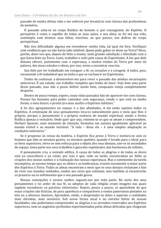 84
Léon Denis – O Problema do Ser, do Destino e da Dor
passado de minha última vida e me esforcei por levantá-la com clareza das profundezas
da memória.
O passado acha-se no corpo fluídico do homem e, por conseguinte, do Espírito. O
perispírito é como o espelho de todas as suas ações, e sua alma, se foi má sua vida,
contempla com tristeza suas faltas, inscritas, ao que parece, nas dobras do corpo
perispiritual.
Não tive dificuldade alguma em reconhecer minha vida, tal qual ela fora. Verifiquei
com evidência que eu não havia sido infalível. Quem pode gabar-se disso na Terra? Devo,
porém, dizer-vos que, depois de feito o exame, senti grande satisfação e felicidade com o
que havia feito na Terra. Lutei, trabalhei e sofri pela causa do Espiritismo. A luz que dele
dimana ofereci, juntamente com a esperança, a muitos irmãos da Terra por meio da
palavra, dos meus estudos e obras; por isso, torno a encontrar essa luz.
Sou feliz por ter trabalhado em reerguer a fé, os corações e a coragem. A todos, pois,
recomendo a fé inabalável que eu tinha e que se vai haurir no Espiritismo.
Tenho de continuar a desenvolver-me para rever o passado das minhas encarnações
anteriores. É um estudo, um trabalho completo que tenho de fazer. Vejo bem uma parte
desse passado, mas não a posso definir muito bem, conquanto esteja completamente
desperto.
Dentro de pouco tempo, espero, essas vidas passadas hão de aparecer-me com clareza.
Possuo luz bastante para poder caminhar com segurança, vendo o que está na minha
frente, o meu futuro, e presto já o meu auxílio a Espíritos infelizes.”
A lei dos agrupamentos no espaço é a das afinidades. A ela estão sujeitos todos os
Espíritos. A orientação de seus pensamentos leva-os naturalmente para o meio que lhes é
próprio, porque o pensamento é a própria essência do mundo espiritual, sendo a forma
fluídica apenas o vestuário. Onde quer que seja, reúnem-se os que se amam e compreendem.
Herbert Spencer, num momento de intuição, formulou um axioma igualmente aplicável ao
mundo visível e ao mundo invisível. “A vida – disse ele – é uma simples adaptação às
condições exteriores.”
Se é propenso às coisas da matéria, o Espírito fica preso à Terra e mistura-se com os
homens que têm os mesmos gostos, os mesmos apetites; quando é levado para o ideal, para
os bens superiores, eleva-se sem esforço para o objeto dos seus desejos, une-se às sociedades
do espaço, toma parte nos seus trabalhos e goza dos espetáculos, das harmonias do infinito.
O pensamento cria, a vontade edifica. A causa de todas as alegrias e de todas as dores
está na consciência e na razão; por isso é que, cedo ou tarde, encontramos no Além as
criações dos nossos sonhos e a realização das nossas esperanças. Mas o sentimento da tarefa
incompleta, ao mesmo tempo que os afetos e as lembranças, trazem novamente a maior parte
dos Espíritos à Terra. Todas as almas encontram o meio que os seus desejos reclamam e hão
de viver nos mundos sonhados, unidos aos seres que estimam; mas também aí encontrarão
os prazeres ou os sofrimentos que o seu passado gerou.
Nossas concepções e nossos sonhos seguem-nos por toda parte. No surto dos seus
pensamentos e no ardor de sua fé, os adeptos de cada religião criam imagens nas quais
supõem reconhecer os paraísos entrevistos. Depois, pouco a pouco, se apercebem de que
essas criações são fictícias, de pura aparência e comparáveis a vastos panoramas pintados na
tela ou a afrescos imensos. Aprendem, então, a desprender-se deles e aspiram a realidades
mais elevadas, mais sensíveis. Sob nossa forma atual e no estreito limite de nossas
faculdades, não poderíamos compreender as alegrias e os arroubos reservados aos Espíritos
superiores, nem as angústias profundas experimentadas pelas almas delicadas que chegaram
 