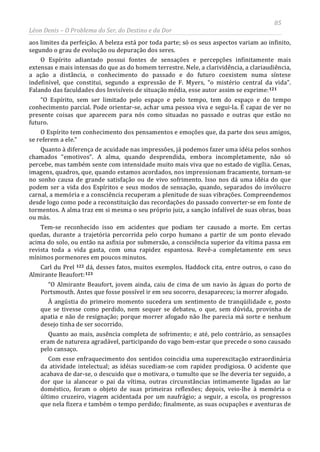 85
Léon Denis – O Problema do Ser, do Destino e da Dor
aos limites da perfeição. A beleza está por toda parte; só os seus aspectos variam ao infinito,
segundo o grau de evolução ou depuração dos seres.
O Espírito adiantado possui fontes de sensações e percepções infinitamente mais
extensas e mais intensas do que as do homem terrestre. Nele, a clarividência, a clariaudiência,
a ação a distância, o conhecimento do passado e do futuro coexistem numa síntese
indefinível, que constitui, segundo a expressão de F. Myers, “o mistério central da vida”.
Falando das faculdades dos Invisíveis de situação média, esse autor assim se exprime:121
“O Espírito, sem ser limitado pelo espaço e pelo tempo, tem do espaço e do tempo
conhecimento parcial. Pode orientar-se, achar uma pessoa viva e segui-la. É capaz de ver no
presente coisas que aparecem para nós como situadas no passado e outras que estão no
futuro.
O Espírito tem conhecimento dos pensamentos e emoções que, da parte dos seus amigos,
se referem a ele.”
Quanto à diferença de acuidade nas impressões, já podemos fazer uma idéia pelos sonhos
chamados “emotivos”. A alma, quando desprendida, embora incompletamente, não só
percebe, mas também sente com intensidade muito mais viva que no estado de vigília. Cenas,
imagens, quadros, que, quando estamos acordados, nos impressionam fracamente, tornam-se
no sonho causa de grande satisfação ou de vivo sofrimento. Isso nos dá uma idéia do que
podem ser a vida dos Espíritos e seus modos de sensação, quando, separados do invólucro
carnal, a memória e a consciência recuperam a plenitude de suas vibrações. Compreendemos
desde logo como pode a reconstituição das recordações do passado converter-se em fonte de
tormentos. A alma traz em si mesma o seu próprio juiz, a sanção infalível de suas obras, boas
ou más.
Tem-se reconhecido isso em acidentes que podiam ter causado a morte. Em certas
quedas, durante a trajetória percorrida pelo corpo humano a partir de um ponto elevado
acima do solo, ou então na asfixia por submersão, a consciência superior da vítima passa em
revista toda a vida gasta, com uma rapidez espantosa. Revê-a completamente em seus
mínimos pormenores em poucos minutos.
Carl du Prel 122 dá, desses fatos, muitos exemplos. Haddock cita, entre outros, o caso do
Almirante Beaufort:123
Com esse enfraquecimento dos sentidos coincidia uma superexcitação extraordinária
da atividade intelectual; as idéias sucediam-se com rapidez prodigiosa. O acidente que
acabava de dar-se, o descuido que o motivara, o tumulto que se lhe deveria ter seguido, a
dor que ia alancear o pai da vítima, outras circunstâncias intimamente ligadas ao lar
doméstico, foram o objeto de suas primeiras reflexões; depois, veio-lhe à memória o
último cruzeiro, viagem acidentada por um naufrágio; a seguir, a escola, os progressos
que nela fizera e também o tempo perdido; finalmente, as suas ocupações e aventuras de
“O Almirante Beaufort, jovem ainda, caiu de cima de um navio às águas do porto de
Portsmouth. Antes que fosse possível ir em seu socorro, desapareceu; ia morrer afogado.
À angústia do primeiro momento sucedera um sentimento de tranqüilidade e, posto
que se tivesse como perdido, nem sequer se debateu, o que, sem dúvida, provinha de
apatia e não de resignação; porque morrer afogado não lhe parecia má sorte e nenhum
desejo tinha de ser socorrido.
Quanto ao mais, ausência completa de sofrimento; e até, pelo contrário, as sensações
eram de natureza agradável, participando do vago bem-estar que precede o sono causado
pelo cansaço.
 