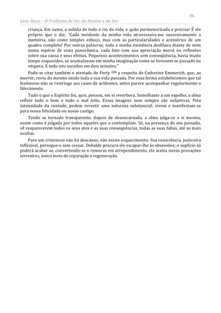 86
Léon Denis – O Problema do Ser, do Destino e da Dor
criança. Em suma, a subida de todo o rio da vida, e quão pormenorizada e precisa! É ele
próprio que o diz: “Cada incidente da minha vida atravessava-me sucessivamente a
memória, não como simples esboço, mas com as particularidades e acessórios de um
quadro completo! Por outras palavras; toda a minha existência desfilava diante de mim
numa espécie de vista panorâmica, cada fato com sua apreciação moral ou reflexões
sobre sua causa e seus efeitos. Pequenos acontecimentos sem conseqüência, havia muito
tempo esquecidos, se acumulavam em minha imaginação como se tivessem se passado na
véspera. E tudo isto sucedeu em dois minutos.”
Pode-se citar também o atestado de Perty 124 a respeito de Catherine Emmerich, que, ao
morrer, reviu do mesmo modo toda a sua vida passada. Por essa forma estabelecemos que tal
fenômeno não se restringe aos casos de acidentes, antes parece acompanhar regularmente o
falecimento.
Tudo o que o Espírito fez, quis, pensou, em si reverbera. Semelhante a um espelho, a alma
reflete todo o bem e todo o mal feito. Essas imagens nem sempre são subjetivas. Pela
intensidade da vontade, podem revestir uma natureza substancial; vivem e manifestam-se
para nossa felicidade ou nosso castigo.
Tendo se tornado transparente, depois de desencarnada, a alma julga-se a si mesma,
assim como é julgada por todos aqueles que a contemplam. Só, na presença do seu passado,
vê reaparecerem todos os seus atos e as suas conseqüências, todas as suas faltas, até as mais
ocultas.
Para um criminoso não há descanso, não existe esquecimento. Sua consciência, justiceira
inflexível, persegue-o sem cessar. Debalde procura ele escapar-lhe às obsessões; o suplício só
poderá acabar se, convertendo-se o remorso em arrependimento, ele aceita novas provações
terrestres, único meio de reparação e regeneração.
 