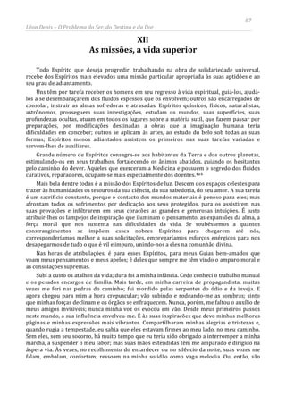 87
Léon Denis – O Problema do Ser, do Destino e da Dor
XII
As missões, a vida superior
Todo Espírito que deseja progredir, trabalhando na obra de solidariedade universal,
recebe dos Espíritos mais elevados uma missão particular apropriada às suas aptidões e ao
seu grau de adiantamento.
Uns têm por tarefa receber os homens em seu regresso à vida espiritual, guiá-los, ajudá-
los a se desembaraçarem dos fluidos espessos que os envolvem; outros são encarregados de
consolar, instruir as almas sofredoras e atrasadas. Espíritos químicos, físicos, naturalistas,
astrônomos, prosseguem suas investigações, estudam os mundos, suas superfícies, suas
profundezas ocultas, atuam em todos os lugares sobre a matéria sutil, que fazem passar por
preparações, por modificações destinadas a obras que a imaginação humana teria
dificuldades em conceber; outros se aplicam às artes, ao estudo do belo sob todas as suas
formas; Espíritos menos adiantados assistem os primeiros nas suas tarefas variadas e
servem-lhes de auxiliares.
Grande número de Espíritos consagra-se aos habitantes da Terra e dos outros planetas,
estimulando-os em seus trabalhos, fortalecendo os ânimos abatidos, guiando os hesitantes
pelo caminho do dever. Aqueles que exerceram a Medicina e possuem o segredo dos fluidos
curativos, reparadores, ocupam-se mais especialmente dos doentes.125
Subi a custo os atalhos da vida; dura foi a minha infância. Cedo conheci o trabalho manual
e os pesados encargos de família. Mais tarde, em minha carreira de propagandista, muitas
vezes me feri nas pedras do caminho; fui mordido pelas serpentes do ódio e da inveja. E
agora chegou para mim a hora crepuscular; vão subindo e rodeando-me as sombras; sinto
que minhas forças declinam e os órgãos se enfraquecem. Nunca, porém, me faltou o auxílio de
meus amigos invisíveis; nunca minha voz os evocou em vão. Desde meus primeiros passos
neste mundo, a sua influência envolveu-me. É às suas inspirações que devo minhas melhores
páginas e minhas expressões mais vibrantes. Compartilharam minhas alegrias e tristezas e,
quando rugia a tempestade, eu sabia que eles estavam firmes ao meu lado, no meu caminho.
Sem eles, sem seu socorro, há muito tempo que eu teria sido obrigado a interromper a minha
marcha, a suspender o meu labor; mas suas mãos estendidas têm me amparado e dirigido na
áspera via. Às vezes, no recolhimento do entardecer ou no silêncio da noite, suas vozes me
falam, embalam, confortam; ressoam na minha solidão como vaga melodia. Ou, então, são
Mais bela dentre todas é a missão dos Espíritos de luz. Descem dos espaços celestes para
trazer às humanidades os tesouros da sua ciência, da sua sabedoria, do seu amor. A sua tarefa
é um sacrifício constante, porque o contacto dos mundos materiais é penoso para eles; mas
afrontam todos os sofrimentos por dedicação aos seus protegidos, para os assistirem nas
suas provações e infiltrarem em seus corações as grandes e generosas intuições. É justo
atribuir-lhes os lampejos de inspiração que iluminam o pensamento, as expansões da alma, a
força moral que nos sustenta nas dificuldades da vida. Se soubéssemos a quantos
constrangimentos se impõem esses nobres Espíritos para chegarem até nós,
corresponderíamos melhor a suas solicitações, empregaríamos esforços enérgicos para nos
desapegarmos de tudo o que é vil e impuro, unindo-nos a eles na comunhão divina.
Nas horas de atribulações, é para esses Espíritos, para meus Guias bem-amados que
voam meus pensamentos e meus apelos; é deles que sempre me têm vindo o amparo moral e
as consolações supremas.
 