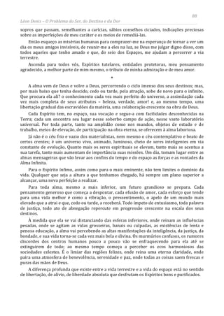 88
Léon Denis – O Problema do Ser, do Destino e da Dor
sopros que passam, semelhantes a carícias, sábios conselhos ciciados, indicações preciosas
sobre as imperfeições de meu caráter e os meios de remediá-las.
Então esqueço as misérias humanas para comprazer-me na esperança de tornar a ver um
dia os meus amigos invisíveis, de reunir-me a eles na luz, se Deus me julgar digno disso, com
todos aqueles que tenho amado e que, do seio dos Espaços, me ajudam a percorrer a via
terrestre.
Ascenda para todos vós, Espíritos tutelares, entidades protetoras, meu pensamento
agradecido, a melhor parte de mim mesmo, o tributo de minha admiração e de meu amor.
*
A alma vem de Deus e volve a Deus, percorrendo o ciclo imenso dos seus destinos; mas,
por mais baixo que tenha descido, cedo ou tarde, pela atração, sobe de novo para o infinito.
Que procura ela ali? o conhecimento cada vez mais perfeito do universo, a assimilação cada
vez mais completa de seus atributos – beleza, verdade, amor! e, ao mesmo tempo, uma
libertação gradual das escravidões da matéria, uma colaboração crescente na obra de Deus.
Cada Espírito tem, no espaço, sua vocação e segue-a com facilidades desconhecidas na
Terra; cada um encontra seu lugar nesse soberbo campo de ação, nesse vasto laboratório
universal. Por toda parte, tanto na amplidão como nos mundos, objetos de estudo e de
trabalho, meios de elevação, de participação na obra eterna, se oferecem à alma laboriosa.
Já não é o céu frio e vazio dos materialistas, nem mesmo o céu contemplativo e beato de
certos crentes; é um universo vivo, animado, luminoso, cheio de seres inteligentes em via
constante de evolução. Quanto mais os seres espirituais se elevam, tanto mais se acentua a
sua tarefa, tanto mais aumentam de importância suas missões. Um dia, tomam lugar entre as
almas mensageiras que vão levar aos confins do tempo e do espaço as forças e as vontades da
Alma Infinita.
Para o Espírito ínfimo, assim como para o mais eminente, não tem limites o domínio da
vida. Qualquer que seja a altura a que tenhamos chegado, há sempre um plano superior a
alcançar, uma nova perfeição a realizar.
Para toda alma, mesmo a mais inferior, um futuro grandioso se prepara. Cada
pensamento generoso que começa a despontar, cada efusão de amor, cada esforço que tende
para uma vida melhor é como a vibração, o pressentimento, o apelo de um mundo mais
elevado que a atrai e que, cedo ou tarde, a receberá. Todo ímpeto de entusiasmo, toda palavra
de justiça, todo ato de abnegação repercute em progressão crescente na escala dos seus
destinos.
À medida que ela se vai distanciando das esferas inferiores, onde reinam as influências
pesadas, onde se agitam as vidas grosseiras, banais ou culpadas, as existências de lenta e
penosa educação, a alma vai percebendo as altas manifestações da inteligência, da justiça, da
bondade, e sua vida torna-se cada vez mais bela e divina. Os murmúrios confusos, os rumores
discordes dos centros humanos pouco a pouco vão se enfraquecendo para ela até se
extinguirem de todo; ao mesmo tempo começa a perceber os ecos harmoniosos das
sociedades celestes. É o limiar das regiões felizes, onde reina uma eterna claridade, onde
paira uma atmosfera de benevolência, serenidade e paz, onde todas as coisas saem frescas e
puras das mãos de Deus.
A diferença profunda que existe entre a vida terrestre e a vida do espaço está no sentido
de libertação, de alívio, de liberdade absoluta que desfrutam os Espíritos bons e purificados.
 