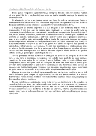 89
Léon Denis – O Problema do Ser, do Destino e da Dor
Desde que se rompem os laços materiais, a alma pura desfere o vôo para as altas regiões.
Lá, vive uma vida livre, pacífica, intensa, ao pé da qual o passado terrestre lhe parece um
sonho doloroso.
Na efusão das ternuras recíprocas, numa vida livre de males e necessidades físicas, a
alma sente multiplicarem-se as suas faculdades, adquirirem uma penetração e uma extensão
das quais os fenômenos de êxtase nos fazem entrever os velados esplendores.
A linguagem do mundo espiritual é a das imagens e dos símbolos, rápida como o
pensamento; é por isso que os nossos guias invisíveis se servem de preferência de
representações simbólicas para nos prevenir, no sonho, de um perigo ou de uma desgraça. O
éter, fluido brando e luminoso, toma com extrema facilidade as formas que a vontade lhe
imprime. Os Espíritos comunicam-se entre si e compreendem-se por processos diante dos
quais a arte oratória mais consumada, toda a magia da eloqüência humana pareceriam
apenas um grosseiro balbuciar. As Inteligências elevadas percebem e realizam sem esforço as
mais maravilhosas concepções da arte e do gênio. Mas essas concepções não podem ser
transmitidas integralmente aos homens. Mesmo nas manifestações medianímicas mais
perfeitas, o Espírito superior tem de se submeter às leis físicas do nosso mundo e só vagos
reflexos ou ecos enfraquecidos das esferas celestes, algumas notas perdidas da grande
sinfonia eterna, é que ele pode fazer chegar até nós.
Tudo é graduado na vida espiritual. A cada grau de evolução do ser para a sabedoria,
para a luz, para a santidade, corresponde um estado mais perfeito de seus sentidos
receptivos, de seus meios de percepção. O corpo fluídico, cada vez mais diáfano, mais
transparente, deixa passagem livre às radiações da alma. Daí uma aptidão maior para
apreciar, para compreender os esplendores infinitos; daí uma recordação mais extensa do
passado, uma familiarização cada vez maior com os seres e as coisas dos planos superiores,
até que a alma, em sua marcha progressiva, tenha atingido as máximas altitudes.
Chegado a essas alturas, o Espírito tem vencido toda paixão, toda tendência para o mal,
tem-se libertado para sempre do jugo material e da lei dos renascimentos, é a entrada
definitiva nos reinos divinos, donde só voluntariamente descerá ao círculo das gerações para
desempenhar missões sublimes.
Nessas eminências, a existência é uma festa perene da inteligência e do coração; é a
comunhão íntima no amor com todos aqueles que nos foram caros e conosco percorreram o
ciclo das transmigrações e das provas. Ajuntai a isso a visão constante da eterna beleza, uma
profunda compreensão dos mistérios e das leis do universo, e tereis uma fraca idéia das
alegrias reservadas a todos aqueles que, por seus méritos e esforços, alcançaram os céus
superiores.
 