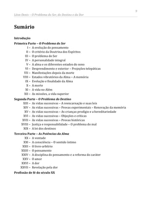 9
Léon Denis – O Problema do Ser, do Destino e da Dor
Sumário
Introdução
Primeira Parte – O Problema do Ser
I – A evolução do pensamento
II – O critério da Doutrina dos Espíritos
III – O problema do Ser
IV – A personalidade integral
V – A alma e os diferentes estados do sono
VI – Desprendimento e exterior – Projeções telepáticas
VII – Manifestações depois da morte
VIII – Estados vibratórios da Alma – A memória
IX – Evolução e finalidade da Alma
X – A morte
XI – A vida no Além
XII – As missões, a vida superior
Segunda Parte – O Problema do Destino
XIII – As vidas sucessivas – A reencarnação e suas leis
XIV – As vidas sucessivas – Provas experimentais – Renovação da memória
XV – As vidas sucessivas – As crianças prodígio e a hereditariedade
XVI – As vidas sucessivas – Objeções e críticas
XVII – As vidas sucessivas – Provas históricas
XVIII – Justiça e responsabilidade – O problema do mal
XIX – A lei dos destinos
Terceira Parte – As Potências da Alma
XX – A vontade
XXI – A consciência – O sentido íntimo
XXII – O livre-arbítrio
XXIII – O pensamento
XXIV – A disciplina do pensamento e a reforma do caráter
XXV – O amor
XXVI – A dor
XXVII – Revelação pela dor
Profissão de fé do século XX
 