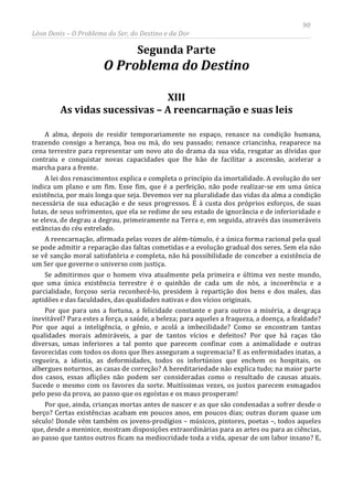 90
Léon Denis – O Problema do Ser, do Destino e da Dor
Segunda Parte
O Problema do Destino
XIII
As vidas sucessivas – A reencarnação e suas leis
A alma, depois de residir temporariamente no espaço, renasce na condição humana,
trazendo consigo a herança, boa ou má, do seu passado; renasce criancinha, reaparece na
cena terrestre para representar um novo ato do drama da sua vida, resgatar as dívidas que
contraiu e conquistar novas capacidades que lhe hão de facilitar a ascensão, acelerar a
marcha para a frente.
A lei dos renascimentos explica e completa o princípio da imortalidade. A evolução do ser
indica um plano e um fim. Esse fim, que é a perfeição, não pode realizar-se em uma única
existência, por mais longa que seja. Devemos ver na pluralidade das vidas da alma a condição
necessária de sua educação e de seus progressos. É à custa dos próprios esforços, de suas
lutas, de seus sofrimentos, que ela se redime de seu estado de ignorância e de inferioridade e
se eleva, de degrau a degrau, primeiramente na Terra e, em seguida, através das inumeráveis
estâncias do céu estrelado.
A reencarnação, afirmada pelas vozes de além-túmulo, é a única forma racional pela qual
se pode admitir a reparação das faltas cometidas e a evolução gradual dos seres. Sem ela não
se vê sanção moral satisfatória e completa, não há possibilidade de conceber a existência de
um Ser que governe o universo com justiça.
Se admitirmos que o homem viva atualmente pela primeira e última vez neste mundo,
que uma única existência terrestre é o quinhão de cada um de nós, a incoerência e a
parcialidade, forçoso seria reconhecê-lo, presidem à repartição dos bens e dos males, das
aptidões e das faculdades, das qualidades nativas e dos vícios originais.
Por que para uns a fortuna, a felicidade constante e para outros a miséria, a desgraça
inevitável? Para estes a força, a saúde, a beleza; para aqueles a fraqueza, a doença, a fealdade?
Por que aqui a inteligência, o gênio, e acolá a imbecilidade? Como se encontram tantas
qualidades morais admiráveis, a par de tantos vícios e defeitos? Por que há raças tão
diversas, umas inferiores a tal ponto que parecem confinar com a animalidade e outras
favorecidas com todos os dons que lhes asseguram a supremacia? E as enfermidades inatas, a
cegueira, a idiotia, as deformidades, todos os infortúnios que enchem os hospitais, os
albergues noturnos, as casas de correção? A hereditariedade não explica tudo; na maior parte
dos casos, essas aflições não podem ser consideradas como o resultado de causas atuais.
Sucede o mesmo com os favores da sorte. Muitíssimas vezes, os justos parecem esmagados
pelo peso da prova, ao passo que os egoístas e os maus prosperam!
Por que, ainda, crianças mortas antes de nascer e as que são condenadas a sofrer desde o
berço? Certas existências acabam em poucos anos, em poucos dias; outras duram quase um
século! Donde vêm também os jovens-prodígios – músicos, pintores, poetas –, todos aqueles
que, desde a meninice, mostram disposições extraordinárias para as artes ou para as ciências,
ao passo que tantos outros ficam na mediocridade toda a vida, apesar de um labor insano? E,
 