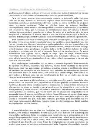 91
Léon Denis – O Problema do Ser, do Destino e da Dor
igualmente, donde vêm os instintos precoces, os sentimentos inatos de dignidade ou baixeza
contrastando às vezes tão estranhamente com o meio em que se manifestam?
Se a vida começa somente com o nascimento terrestre, se antes dele nada existe para
cada um de nós, debalde se procurarão explicar essas diversidades pungentes, essas
tremendas anomalias, e ainda menos poderemos conciliá-las com a existência de um poder
sábio, previdente, eqüitativo. Todas as religiões, todos os sistemas filosóficos
contemporâneos vieram esbarrar com esse problema; nenhum o pôde resolver. Considerado
sob seu ponto de vista, que é a unidade de existência para cada ser humano, o destino
continua incompreensível, ensombra-se o plano do universo, a evolução pára, torna-se
inexplicável o sofrimento. O homem, levado a crer na ação de forças cegas e fatais, na
ausência de toda justiça distributiva, resvala insensivelmente para o ateísmo e o pessimismo.
Com a doutrina das vidas sucessivas, pelo contrário, tudo se explica, se torna claro. A lei
de justiça revela-se nas menores particularidades da existência. As desigualdades que nos
chocam resultam das diferentes situações ocupadas pelas almas nos seus graus infinitos de
evolução. O destino do ser não é mais do que o desenvolvimento, através das idades, da longa
série de causas e efeitos gerados por seus atos. Nada se perde; os efeitos do bem e do mal se
acumulam e germinam em nós até o momento favorável de desabrocharem. Às vezes,
expandem-se com rapidez; outras, depois de longo lapso de tempo, transmitem-se,
repercutem, de uma para outra existência, segundo a sua maturação é ativada ou retardada
pelas influências ambientes; mas nenhum desses efeitos pode desaparecer por si mesmo; só a
reparação tem esse poder.
Cada um leva para a outra vida e traz, ao nascer, a semente do passado. Essa semente há
de espalhar seus frutos, conforme a sua natureza, ou para nossa felicidade ou para nossa
desgraça, na nova vida que começa e até sobre as seguintes, se uma só existência não bastar
para desfazer as conseqüências más de nossas vidas passadas. Ao mesmo tempo, os nossos
atos cotidianos, fontes de novos efeitos, vêm juntar-se às causas antigas, atenuando-as ou
agravando-as e formam com elas um encadeamento de bens ou de males que, no seu
conjunto, urdirão a teia do nosso destino.
Assim, a sanção moral, tão insuficiente, às vezes tão sem valor, quando é estudada sob o
ponto de vista de uma vida única, reconhece-se absoluta e perfeita na sucessão de nossas
existências. Há uma íntima correlação entre os nossos atos e o nosso destino. Sofremos em
nós mesmos, em nosso ser interior e nos acontecimentos da nossa vida, a repercussão do
nosso proceder. A nossa atividade, sob todas as suas formas, cria elementos bons ou maus,
efeitos próximos ou remotos, que recaem sobre nós em chuvas, em tempestades ou em
alegres claridades. O homem constrói o seu próprio futuro. Até agora, na sua incerteza, na sua
ignorância, ele o construiu às apalpadelas e sofreu a sua sorte sem poder explicá-la. Não
tardará o momento em que, mais bem instruído, penetrado pela majestade das leis
superiores, compreenderá a beleza da vida, que reside no esforço corajoso, e dará à sua obra
um impulso mais nobre e elevado.
*
A variedade infinita das aptidões, das faculdades, dos caracteres, explica-se facilmente,
dizíamos. Nem todas as almas têm a mesma idade, nem todas subiram com o mesmo passo
seus estádios evolutivos. Umas percorreram uma carreira imensa e aproximaram-se já do
apogeu dos progressos terrestres; outras mal começam o seu ciclo de evolução no seio das
humanidades. Estas são as almas jovens, emanadas a menos tempo do Foco Eterno, foco
inextinguível que despede sem cessar feixes de Inteligências que descem aos mundos da
matéria para animarem as formas rudimentares da vida. Chegadas à humanidade, tomarão
 