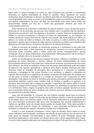 92
Léon Denis – O Problema do Ser, do Destino e da Dor
lugar entre os povos selvagens ou entre as raças bárbaras que povoam os continentes
atrasados, as regiões deserdadas do Globo. E, quando, afinal, penetram em nossas
civilizações, ainda facilmente se deixam reconhecer pela falta de desembaraço, de jeito, pela
sua incapacidade para todas as coisas e, principalmente, pelas suas paixões violentas, pelos
seus gostos sanguinários, às vezes até pela sua ferocidade; mas, essas almas ainda não
desenvolvidas subirão por sua vez a escala das graduações infinitas por meio de
reencarnações inúmeras.
Outro elemento do problema é a liberdade de ação do Espírito. A uns, ela permite que se
demorem na via da ascensão, que percam, sem cuidado com o verdadeiro fim da existência,
tantas horas preciosas à cata das riquezas e do prazer; a outros, deixa-os se apressarem a
trilhar os carreiros escabrosos e alcançar os cimos do pensamento, se, às seduções da
matéria, preferem a posse dos bens do espírito e do coração. São desse número os sábios, os
gênios e os santos de todos os tempos e de todos os países, os nobres mártires das causas
generosas e aqueles que consagraram vidas inteiras a acumular no silêncio dos claustros, das
bibliotecas, dos laboratórios, os tesouros da ciência e da sabedoria humana.
Todas as correntes do passado se encontram, juntam-se e confundem-se em cada vida.
Contribuem para fazer a alma generosa ou mesquinha, luminosa ou escura, poderosa ou
miserável. Essas correntes, entre a maior parte dos nossos contemporâneos, apenas
conseguem fazer as almas indiferentes, incessantemente balouçadas pelos sopros do bem e
do mal, da verdade e do erro, da paixão e do dever.
Assim, no encadeamento das nossas estações terrestres, continua e completa-se a obra
grandiosa de nossa educação, o moroso edificar de nossa individualidade, de nossa
personalidade moral. É por essa razão que a alma tem de encarnar sucessivamente nos meios
mais diversos, em todas as condições sociais; tem de passar alternadamente pelas provações
da pobreza e da riqueza, aprendendo a obedecer para depois mandar. Precisam das vidas
obscuras, vidas de trabalho, de privações, para acostumar-se a renunciar às vaidades
materiais, a desapegar-se das coisas frívolas, a ter paciência, a adquirir a disciplina do
espírito. São necessárias as existências de estudo, as missões de dedicação, de caridade, por
via das quais se ilustra a inteligência e o coração se enriquece com a aquisição de novas
qualidades; virão depois as vidas de sacrifício pela família, pela pátria, pela humanidade. São
necessários também a prova cruel, cadinho onde se fundem o orgulho e o egoísmo, e as
situações dolorosas, que são o resgate do passado, a reparação das nossas faltas, a norma
pela qual se cumpre a lei de justiça. O Espírito retempera-se, aperfeiçoa-se, purifica-se na luta
e no sofrimento. Volta a expiar no próprio meio onde se tornou culpado. Acontece às vezes
que as provações fazem de nossa existência um calvário, mas esse calvário é um monte que
nos aproxima dos mundos felizes.
Logo, não há fatalidade. É o homem, por sua própria vontade, quem forja as próprias
cadeias, é ele quem tece, fio por fio, dia a dia, do nascimento à morte, a rede de seu destino. A
lei de justiça não é, em essência, senão a lei de harmonia; determina as conseqüências dos
atos que livremente praticamos. Não pune nem recompensa, mas preside simplesmente à
ordem, ao equilíbrio tanto do mundo moral quanto do mundo físico. Todo dano causado à
ordem universal acarreta causas de sofrimento e uma reparação necessária, até que,
mediante os cuidados do culpado, a harmonia violada seja restabelecida.
O bem e o mal praticado constituem a única regra do destino. Sobre todas as coisas
exerce influência uma lei grande e poderosa, em virtude da qual cada ser vivo do universo só
pode gozar da situação correspondente a seus méritos. A nossa felicidade, apesar das
aparências enganadoras, está sempre em relação direta com a nossa capacidade para o bem;
e essa lei acha completa aplicação nas reencarnações da alma. É ela que fixa as condições de
 