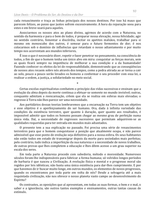 93
Léon Denis – O Problema do Ser, do Destino e da Dor
cada renascimento e traça as linhas principais dos nossos destinos. Por isso há maus que
parecem felizes, ao passo que justos sofrem excessivamente. A hora da reparação soou para
estes e em breve soará para aqueles.
Associarmos os nossos atos ao plano divino, agirmos de acordo com a Natureza, no
sentido da harmonia e para o bem de todos, é preparar nossa elevação, nossa felicidade; agir
no sentido contrário, fomentar a discórdia, incitar os apetites malsãos, trabalhar para si
mesmo em menoscabo dos outros, é semear para o futuro fermentos de dor; é nos
colocarmos sob o domínio de influências que retardam o nosso adiantamento e por muito
tempo nos acorrentam aos mundos inferiores.
É isso o que é necessário dizer, repetir e fazer penetrar no pensamento, na consciência de
todos, a fim de que o homem tenha um único alvo em mira: conquistar as forças morais, sem
as quais ficará sempre na impotência de melhorar a sua condição e a da humanidade!
Fazendo conhecer os efeitos da lei de responsabilidade, demonstrando que as conseqüências
de nossos atos recaem sobre nós através dos tempos, como a pedra atirada ao ar torna a cair
ao solo, pouco a pouco serão levados os homens a conformar o seu proceder com essa lei, a
realizar a ordem, a justiça, a solidariedade no meio social.
*
Certas escolas espiritualistas combatem o princípio das vidas sucessivas e ensinam que a
evolução da alma depois da morte continua a efetuar-se somente no mundo invisível; outras,
conquanto admitam a reencarnação, crêem que ela se realiza em esferas mais elevadas; o
regresso à Terra não lhes parece ser uma necessidade.
Aos partidários dessas teorias lembraremos que a encarnação na Terra tem um objetivo
e esse objetivo é o aperfeiçoamento do ser humano. Ora, dada à infinita variedade das
condições da existência terrestre, quer quanto à duração, quer quanto aos resultados, é
impossível admitir que todos os homens possam chegar ao mesmo grau de perfeição numa
única vida. Daí, a necessidade de regressos sucessivos que permitam adquirirem-se as
qualidades requeridas para ter entrada em mundos mais adiantados.
O presente tem a sua explicação no passado. Foi precisa uma série de renascimentos
terrestres para que o homem conquistasse a posição que atualmente ocupa, e não parece
admissível que esse ponto de evolução seja definitivo para a nossa esfera. Os seus habitantes
não estão todos em estado de transmigrar depois da morte para sociedades mais perfeitas;
pelo contrário, tudo indica a imperfeição da sua natureza e a necessidade de novos trabalhos,
de outras provas que lhes completem a educação e lhes dêem acesso a um grau superior na
escala dos seres.
Em toda parte a Natureza procede com sabedoria, método e morosidade. Numerosos
séculos foram-lhe indispensáveis para fabricar a forma humana; só volvidos longos períodos
de barbaria é que nasceu a Civilização. A evolução física e mental e o progresso moral são
regidos por leis idênticas; não basta uma única existência para dar-lhes cumprimento. E por
que havemos de ir buscar muito longe, em outros mundos, os elementos de novos progressos,
quando os encontramos por toda parte em volta de nós? Desde a selvageria até a mais
requintada civilização, não nos oferece o nosso planeta vasto campo ao desenvolvimento do
Espírito?
Os contrastes, as oposições que aí apresentam, em todas as suas formas, o bem e o mal, o
saber e a ignorância, são outros tantos exemplos e ensinamentos, outras tantas causas de
estímulo.
 