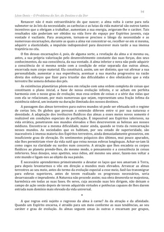 94
Léon Denis – O Problema do Ser, do Destino e da Dor
Renascer não é mais extraordinário do que nascer; a alma volta à carne para nela
submeter-se às leis da necessidade; as carências e as lutas da vida material são outros tantos
incentivos que a obrigam a trabalhar, aumentam a sua energia, avigoram-lhe o caráter. Tais
resultados não poderiam ser obtidos na vida livre do espaço por Espíritos juvenis, cuja
vontade é vacilante. Para avançarem, tornam-se precisos o látego da necessidade e as
numerosas encarnações, durante as quais a alma vai concentrar-se, recolher-se em si mesma,
adquirir a elasticidade, a impulsão indispensável para descrever mais tarde a sua imensa
trajetória no céu.
O fim dessas encarnações é, pois, de alguma sorte, a revelação da alma a si mesma ou,
antes, a sua própria valorização pelo desenvolvimento constante das suas forças, dos seus
conhecimentos, da sua consciência, da sua vontade. A alma inferior e nova não pode adquirir
a consciência de si mesma senão com a condição de estar separada das outras almas,
encerrada num corpo material. Ela constituirá, assim, um ser distinto, que vai afirmar a sua
personalidade, aumentar a sua experiência, acentuar a sua marcha progressiva na razão
direta dos esforços que fizer para triunfar das dificuldades e dos obstáculos que a vida
terrestre lhe semeia debaixo dos pés.
As existências planetárias põem-nos em relação com uma ordem completa de coisas que
constituem o plano inicial, a base de nossa evolução infinita, e se acham em perfeita
harmonia com o nosso grau de evolução; mas essa ordem de coisas e a série das vidas que
com ela se relacionam, por mais numerosas que sejam, representam uma fração ínfima da
existência sideral, um instante na duração ilimitada dos nossos destinos.
A passagem das almas terrestres para outros mundos só pode ser efetuada sob o regime
de certas leis. Os globos que povoam a extensão diferem entre si por sua natureza e
densidade. A adaptação dos invólucros fluídicos das almas a esses meios novos somente é
realizável em condições especiais de purificação. É impossível aos Espíritos inferiores, na
vida errática, penetrarem nos mundos elevados e lhes descreverem as belezas aos nossos
médiuns. Encontra-se a mesma dificuldade, maior ainda, quando se trata da reencarnação
nesses mundos. As sociedades que os habitam, por seu estado de superioridade, são
inacessíveis à imensa maioria dos Espíritos terrestres, ainda demasiadamente grosseiros, em
insuficiente grau de elevação. Os sentimentos psíquicos dos últimos, mui pouco apurados,
não lhes permitiriam viver da vida sutil que reina nessas esferas longínquas. Achar-se-iam lá
como cegos na claridade ou surdos num concerto. A atração que lhes encadeia os corpos
fluídicos ao planeta prende-lhes, do mesmo modo, o pensamento e a consciência às coisas
inferiores. Seus desejos, seus apetites, seus ódios, até mesmo seu amor, fazem-nos voltar a
este mundo e ligam-nos ao objeto da sua paixão.
É necessário aprendermos primeiramente a desatar os laços que nos amarram à Terra,
para depois levantarmos o vôo em direção a mundos mais elevados. Arrancar as almas
terrestres ao seu meio, antes do termo da evolução especial a esse meio, fazê-las transmigrar
para esferas superiores, antes de terem realizado os progressos necessários, seria
desarrazoado e imprudente. A Natureza não procede assim; sua obra desenrola-se majestosa,
harmônica em todas as suas fases. Os seres, cuja ascensão suas leis dirigem, não deixam o
campo de ação senão depois de terem adquirido virtudes e potências capazes de lhes darem
entrada num domínio mais elevado da vida universal.
*
A que regras está sujeito o regresso da alma à carne? As da atração e da afinidade.
Quando um Espírito encarna, é atraído para um meio conforme as suas tendências, ao seu
caráter e grau de evolução. As almas seguem umas às outras e encarnam por grupos,
 