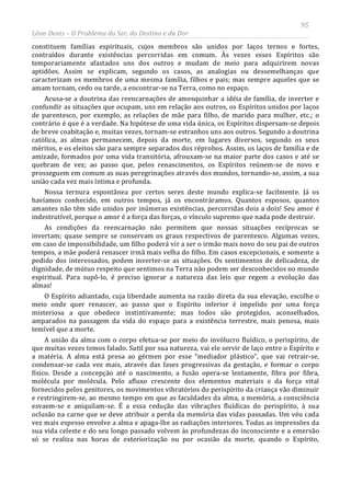 95
Léon Denis – O Problema do Ser, do Destino e da Dor
constituem famílias espirituais, cujos membros são unidos por laços ternos e fortes,
contraídos durante existências percorridas em comum. Às vezes esses Espíritos são
temporariamente afastados uns dos outros e mudam de meio para adquirirem novas
aptidões. Assim se explicam, segundo os casos, as analogias ou dessemelhanças que
caracterizam os membros de uma mesma família, filhos e pais; mas sempre aqueles que se
amam tornam, cedo ou tarde, a encontrar-se na Terra, como no espaço.
Acusa-se a doutrina das reencarnações de amesquinhar a idéia de família, de inverter e
confundir as situações que ocupam, uns em relação aos outros, os Espíritos unidos por laços
de parentesco, por exemplo, as relações de mãe para filho, de marido para mulher, etc.; o
contrário é que é a verdade. Na hipótese de uma vida única, os Espíritos dispersam-se depois
de breve coabitação e, muitas vezes, tornam-se estranhos uns aos outros. Segundo a doutrina
católica, as almas permanecem, depois da morte, em lugares diversos, segundo os seus
méritos, e os eleitos são para sempre separados dos réprobos. Assim, os laços de família e de
amizade, formados por uma vida transitória, afrouxam-se na maior parte dos casos e até se
quebram de vez; ao passo que, pelos renascimentos, os Espíritos reúnem-se de novo e
prosseguem em comum as suas peregrinações através dos mundos, tornando-se, assim, a sua
união cada vez mais íntima e profunda.
Nossa ternura espontânea por certos seres deste mundo explica-se facilmente. Já os
havíamos conhecido, em outros tempos, já os encontráramos. Quantos esposos, quantos
amantes não têm sido unidos por inúmeras existências, percorridas dois a dois! Seu amor é
indestrutível, porque o amor é a força das forças, o vínculo supremo que nada pode destruir.
As condições da reencarnação não permitem que nossas situações recíprocas se
invertam; quase sempre se conservam os graus respectivos de parentesco. Algumas vezes,
em caso de impossibilidade, um filho poderá vir a ser o irmão mais novo do seu pai de outros
tempos, a mãe poderá renascer irmã mais velha do filho. Em casos excepcionais, e somente a
pedido dos interessados, podem inverter-se as situações. Os sentimentos de delicadeza, de
dignidade, de mútuo respeito que sentimos na Terra não podem ser desconhecidos no mundo
espiritual. Para supô-lo, é preciso ignorar a natureza das leis que regem a evolução das
almas!
O Espírito adiantado, cuja liberdade aumenta na razão direta da sua elevação, escolhe o
meio onde quer renascer, ao passo que o Espírito inferior é impelido por uma força
misteriosa a que obedece instintivamente; mas todos são protegidos, aconselhados,
amparados na passagem da vida do espaço para a existência terrestre, mais penosa, mais
temível que a morte.
A união da alma com o corpo efetua-se por meio do invólucro fluídico, o perispírito, de
que muitas vezes temos falado. Sutil por sua natureza, vai ele servir de laço entre o Espírito e
a matéria. A alma está presa ao gérmen por esse “mediador plástico”, que vai retrair-se,
condensar-se cada vez mais, através das fases progressivas da gestação, e formar o corpo
físico. Desde a concepção até o nascimento, a fusão opera-se lentamente, fibra por fibra,
molécula por molécula. Pelo afluxo crescente dos elementos materiais e da força vital
fornecidos pelos genitores, os movimentos vibratórios do perispírito da criança vão diminuir
e restringirem-se, ao mesmo tempo em que as faculdades da alma, a memória, a consciência
esvaem-se e aniquilam-se. É a essa redução das vibrações fluídicas do perispírito, à sua
oclusão na carne que se deve atribuir a perda da memória das vidas passadas. Um véu cada
vez mais espesso envolve a alma e apaga-lhe as radiações interiores. Todas as impressões da
sua vida celeste e do seu longo passado volvem às profundezas do inconsciente e a emersão
só se realiza nas horas de exteriorização ou por ocasião da morte, quando o Espírito,
 