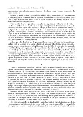 96
Léon Denis – O Problema do Ser, do Destino e da Dor
recuperando a plenitude dos seus movimentos vibratórios, evoca o mundo adormecido das
suas recordações.
O papel do duplo fluídico é considerável; explica, desde o nascimento até a morte, todos
os fenômenos vitais. Possuindo em si os vestígios indeléveis de todos os estados do ser, desde
a sua origem, comunica-lhe a impressão, as linhas essenciais ao gérmen material. Eis aí a
chave dos fenômenos embriogênicos.
O perispírito, durante o período de gestação, impregna-se de fluido vital e materializa-se
o bastante para tornar-se o regulador da energia e o suporte dos elementos fornecidos pelos
genitores; constitui, assim, uma espécie de esboço, de rede fluídica permanente, através da
qual passará a corrente de matéria que destrói e reconstitui sem cessar, durante a vida, o
organismo terrestre; será a armação invisível que sustenta interiormente a estátua humana.
Graças a ele, a individualidade e a memória conservar-se-ão no plano físico, apesar das
vicissitudes da parte mutável e móvel do ser, e assegurarão, do mesmo modo, a lembrança
dos fatos da existência presente, recordações cujo encadeamento, do berço à cova, fornece-
nos a certeza íntima da nossa identidade.
A incorporação da alma não é, pois, subitânea, como o afirmam certas doutrinas; é
gradual e só se completa e se torna definitiva à saída da vida uterina. Nesse momento, a
matéria encerra completamente o Espírito, que deverá vivificá-la pela ação das faculdades
adquiridas. Longo será o período de desenvolvimento durante o qual a alma se ocupará em
pôr à sua feição o novo invólucro, em acomodá-lo às suas necessidades, em fazer dele um
instrumento capaz de manifestar-lhe as potências íntimas; mas, nessa obra, será coadjuvada
por um Espírito preposto à sua guarda, que cuida dela, a inspira e guia em todo o percurso da
sua peregrinação terrestre. Todas as noites, durante o sono, muitas vezes até de dia, o
Espírito, no período infantil, desprende-se da forma carnal, volve ao espaço, a haurir forças e
alentos para, em seguida, tornar a descer ao invólucro e prosseguir o penoso curso da
existência.
*
Antes de novamente entrar em contacto com a matéria e começar nova carreira, o
Espírito tem, dissemos, de escolher o meio onde vai renascer para a vida terrestre; mas essa
escolha é limitada, circunscrita, determinada por causas múltiplas. Os antecedentes do ser,
suas dívidas morais, suas afeições, seus méritos e deméritos, o papel que está apto para
desempenhar, todos esses elementos intervêm na orientação da vida em preparo; daí a
preferência por uma raça, tal nação, tal família. As almas terrestres que havemos amado
atraem-nos; os laços do passado reatam-se em filiações, alianças, amizades novas. Os
próprios lugares exercem sobre nós a sua misteriosa sedução e é raro que o destino não nos
reconduza muitas vezes às regiões onde já vivemos, amamos, sofremos. Os ódios são forças
também que nos aproximam dos nossos inimigos de outrora para apagarmos, com melhores
relações, inimizades antigas. Assim, tornamos a encontrar em nosso caminho a maior parte
daqueles que constituíram nossa alegria ou fizeram nossos tormentos.
Sucede o mesmo com a adoção de uma classe social, com as condições de ambiente e
educação, com os privilégios da fortuna ou da saúde, com as misérias da pobreza. Todas essas
causas tão variadas, tão complexas, vão combinar-se para assegurar ao novo encarnado as
satisfações, as vantagens ou as provações que convêm ao seu grau de evolução, aos seus
méritos ou às suas faltas e às dívidas contraídas por ele.
Dito isso, compreender-se-á quão difícil é a escolha. Por isso, na maioria das vezes ela nos
é inspirada pelas Inteligências diretoras, ou, então, em proveito nosso, hão de elas próprias
fazê-lo, se não possuirmos o discernimento necessário para adotar com toda a sabedoria e
 