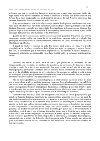 98
Léon Denis – O Problema do Ser, do Destino e da Dor
sofrerem, por sua vez, os efeitos das causas a que deram origem; mas, a pena de talião não
rege, como mais adiante veremos, de maneira absoluta, o mundo das almas; existem mil
formas de se fazer a reparação e de se eliminarem as causas do mal. A cadeia onipotente das
causas e dos efeitos desenrola-se em mil anéis diversos.
Objetar-nos-ão talvez que seria iníquo coagir metade dos Espíritos a evoluírem num sexo
mais fraco e bastas vezes oprimido, humilhado, sacrificado por uma organização social ainda
bárbara. Podemos responder que esse estado de coisas tende a desaparecer, de dia para dia,
para dar lugar a maior soma de eqüidade. É pelo aperfeiçoamento moral e social e pela sólida
educação da mulher que a humanidade se há de levantar.
Quanto às dores do passado, sabemos que não ficam perdidas. O Espírito que sofreu
iniqüidades sociais, colhe, por força da lei de equilíbrio e compensação, o resultado das
provações por que passou. O Espírito feminino, dizem-nos os Guias, ascende com vôo mais
rápido para a perfeição.
O papel da mulher é imenso na vida dos povos. Irmã, esposa ou mãe, é a grande
consoladora e a carinhosa conselheira. Pelo filho é seu o porvir e prepara o homem futuro.
Por isso, as sociedades que a deprimem, deprimem-se a si mesmas. A mulher respeitada,
honrada, de entendimento esclarecido é que faz a família forte e a sociedade grande, moral,
unida!
*
Temíveis são certas atrações para as almas que procuram as condições de um
renascimento, por exemplo, as famílias de alcoólicos, de devassos, de dementes. Como
conciliar a noção de justiça com a encarnação dos seres em tais meios? Não há aí, em jogo,
razões psíquicas profundas e latentes e não são as causa físicas apenas uma aparência? Vimos
que a lei de afinidade aproxima os seres similares. Um passado de culpas arrasta a alma
atrasada para grupos que apresentam analogias com o seu próprio estado fluídico e mental,
estado que ela criou com os seus pensamentos e ações.
Não há, nesses problemas, nenhum lugar para a arbitrariedade ou para o acaso. É o mau
uso prolongado de seu livre-arbítrio, a procura constante de resultados egoístas ou maléficos
que atrai a alma para genitores semelhantes a si. Eles fornecer-lhe-ão materiais em harmonia
com o seu organismo fluídico, impregnados das mesmas tendências grosseiras, próprios para
a manifestação dos mesmos apetites, dos mesmos desejos. Abrir-se-á nova existência, novo
degrau de queda para o vício e para a criminalidade. E a descida para o abismo.
Senhora do seu destino, a alma tem de sujeitar-se ao estado de coisas que preparou, que
escolheu. Todavia, depois de haver feito de sua consciência um antro tenebroso, um covil do
mal, terá de transformá-lo em templo de luz. As faltas acumuladas farão nascer sofrimentos
mais vivos; suceder-se-ão mais penosas, mais dolorosas as encarnações; o círculo de ferro
apertar-se-á até que a alma, triturada pela engrenagem das causas e dos efeitos que houver
criado, compreenderá a necessidade de reagir contra suas tendências, de vencer suas ruins
paixões e de mudar de caminho. Desde esse momento, por pouco que o arrependimento a
sensibilize, sentirá nascer em si forças, impulsões novas que a levarão para meios mais
adequados à sua obra de reparação, de renovação, e passo a passo irá fazendo progressos.
Raios e eflúvios penetrarão na alma arrependida e enternecida, aspirações desconhecidas,
necessidades de ação útil e de dedicação hão de despertar nela. A lei de atração, que a impelia
para as últimas camadas sociais, reverterá em seu benefício e tornar-se-á o instrumento da
sua regeneração.
 