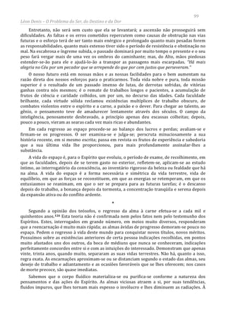 99
Léon Denis – O Problema do Ser, do Destino e da Dor
Entretanto, não será sem custo que ela se levantará; a ascensão não prosseguirá sem
dificuldades. As faltas e os erros cometidos repercutem como causas de obstrução nas vias
futuras e o esforço terá de ser tanto mais enérgico e prolongado quanto mais pesadas forem
as responsabilidades, quanto mais extenso tiver sido o período de resistência e obstinação no
mal. Na escabrosa e íngreme subida, o passado dominará por muito tempo o presente e o seu
peso fará vergar mais de uma vez os ombros do caminhante; mas, do Alto, mãos piedosas
estender-se-ão para ele e ajudá-lo-ão a transpor as passagens mais escarpadas. “Há mais
alegria no Céu por um pecador que se arrepende do que por cem justos que perseveram.”
O nosso futuro está em nossas mãos e as nossas facilidades para o bem aumentam na
razão direta dos nossos esforços para o praticarmos. Toda vida nobre e pura, toda missão
superior é o resultado de um passado imenso de lutas, de derrotas sofridas, de vitórias
ganhas contra nós mesmos; é o remate de trabalhos longos e pacientes, a acumulação de
frutos de ciência e caridade colhidos, um por um, no decurso das idades. Cada faculdade
brilhante, cada virtude sólida reclamou existências multíplices de trabalho obscuro, de
combates violentos entre o espírito e a carne, a paixão e o dever. Para chegar ao talento, ao
gênio, o pensamento teve de amadurecer lentamente através dos séculos. O campo da
inteligência, penosamente desbravado, a princípio apenas deu escassas colheitas; depois,
pouco a pouco, vieram as searas cada vez mais ricas e abundantes.
Em cada regresso ao espaço procede-se ao balanço dos lucros e perdas; avaliam-se e
firmam-se os progressos. O ser examina-se e julga-se; perscruta minuciosamente a sua
história recente, em si mesmo escrita; passa em revista os frutos de experiência e sabedoria
que a sua última vida lhe proporcionou, para mais profundamente assinalar-lhes a
substância.
A vida do espaço é, para o Espírito que evoluiu, o período de exame, de recolhimento, em
que as faculdades, depois de se terem gasto no exterior, refletem-se, aplicam-se ao estudo
íntimo, ao interrogatório da consciência, ao inventário rigoroso da beleza ou fealdade que há
na alma. A vida do espaço é a forma necessária e simétrica da vida terrestre, vida de
equilíbrio, em que as forças se reconstituem, em que as energias se retemperam, em que os
entusiasmos se reanimam, em que o ser se prepara para as futuras tarefas; é o descanso
depois do trabalho, a bonança depois da tormenta, a concentração tranqüila e serena depois
da expansão ativa ou do conflito ardente.
*
Segundo a opinião dos teósofos, o regresso da alma à carne efetua-se a cada mil e
quinhentos anos.126
Sabemos que o corpo fluídico materializa-se ou purifica-se conforme a natureza dos
pensamentos e das ações do Espírito. As almas viciosas atraem a si, por suas tendências,
fluidos impuros, que lhes tornam mais espesso o invólucro e lhes diminuem as radiações. À
Esta teoria não é confirmada nem pelos fatos nem pelo testemunho dos
Espíritos. Estes, interrogados em grande número, em meios muito diversos, responderam
que a reencarnação é muito mais rápida; as almas ávidas de progresso demoram-se pouco no
espaço. Pedem o regresso à vida deste mundo para conquistar novos títulos, novos méritos.
Possuímos sobre as existências anteriores de certa pessoa indicações recolhidas, em pontos
muito afastados uns dos outros, da boca de médiuns que nunca se conheceram, indicações
perfeitamente concordes entre si e com as intuições do interessado. Demonstram que apenas
vinte, trinta anos, quando muito, separaram as suas vidas terrestres. Não há, quanto a isso,
regra exata. As encarnações aproximam-se ou se distanciam segundo o estado das almas, seu
desejo de trabalho e adiantamento e as ocasiões favoráveis que se lhes oferecem; nos casos
de morte precoce, são quase imediatas.
 