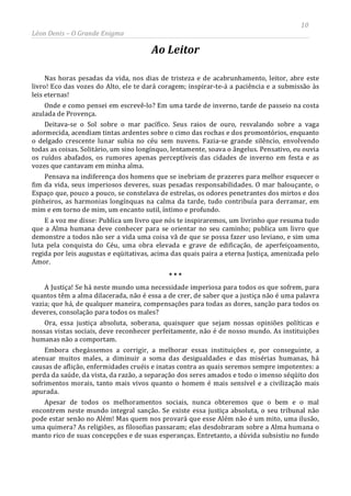 10
Léon Denis – O Grande Enigma
Ao Leitor
Nas horas pesadas da vida, nos dias de tristeza e de acabrunhamento, leitor, abre este
livro! Eco das vozes do Alto, ele te dará coragem; inspirar-te-á a paciência e a submissão às
leis eternas!
Onde e como pensei em escrevê-lo? Em uma tarde de inverno, tarde de passeio na costa
azulada de Provença.
Deitava-se o Sol sobre o mar pacífico. Seus raios de ouro, resvalando sobre a vaga
adormecida, acendiam tintas ardentes sobre o cimo das rochas e dos promontórios, enquanto
o delgado crescente lunar subia no céu sem nuvens. Fazia-se grande silêncio, envolvendo
todas as coisas. Solitário, um sino longínquo, lentamente, soava o ângelus. Pensativo, eu ouvia
os ruídos abafados, os rumores apenas perceptíveis das cidades de inverno em festa e as
vozes que cantavam em minha alma.
Pensava na indiferença dos homens que se inebriam de prazeres para melhor esquecer o
fim da vida, seus imperiosos deveres, suas pesadas responsabilidades. O mar balouçante, o
Espaço que, pouco a pouco, se constelava de estrelas, os odores penetrantes dos mirtos e dos
pinheiros, as harmonias longínquas na calma da tarde, tudo contribuía para derramar, em
mim e em torno de mim, um encanto sutil, íntimo e profundo.
E a voz me disse: Publica um livro que nós te inspiraremos, um livrinho que resuma tudo
que a Alma humana deve conhecer para se orientar no seu caminho; publica um livro que
demonstre a todos não ser a vida uma coisa vã de que se possa fazer uso leviano, e sim uma
luta pela conquista do Céu, uma obra elevada e grave de edificação, de aperfeiçoamento,
regida por leis augustas e eqüitativas, acima das quais paira a eterna Justiça, amenizada pelo
Amor.
* * *
A Justiça! Se há neste mundo uma necessidade imperiosa para todos os que sofrem, para
quantos têm a alma dilacerada, não é essa a de crer, de saber que a justiça não é uma palavra
vazia; que há, de qualquer maneira, compensações para todas as dores, sanção para todos os
deveres, consolação para todos os males?
Ora, essa justiça absoluta, soberana, quaisquer que sejam nossas opiniões políticas e
nossas vistas sociais, deve reconhecer perfeitamente, não é de nosso mundo. As instituições
humanas não a comportam.
Embora chegássemos a corrigir, a melhorar essas instituições e, por conseguinte, a
atenuar muitos males, a diminuir a soma das desigualdades e das misérias humanas, há
causas de aflição, enfermidades cruéis e inatas contra as quais seremos sempre impotentes: a
perda da saúde, da vista, da razão, a separação dos seres amados e todo o imenso séqüito dos
sofrimentos morais, tanto mais vivos quanto o homem é mais sensível e a civilização mais
apurada.
Apesar de todos os melhoramentos sociais, nunca obteremos que o bem e o mal
encontrem neste mundo integral sanção. Se existe essa justiça absoluta, o seu tribunal não
pode estar senão no Além! Mas quem nos provará que esse Além não é um mito, uma ilusão,
uma quimera? As religiões, as filosofias passaram; elas desdobraram sobre a Alma humana o
manto rico de suas concepções e de suas esperanças. Entretanto, a dúvida subsistiu no fundo
 