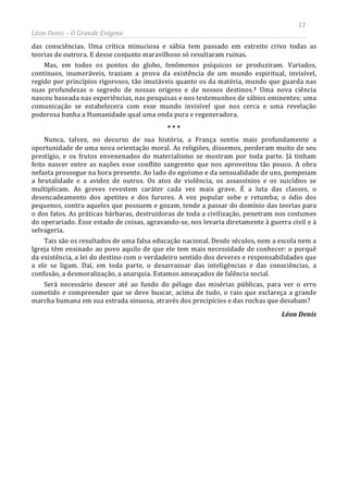 11
Léon Denis – O Grande Enigma
das consciências. Uma crítica minuciosa e sábia tem passado em estreito crivo todas as
teorias de outrora. E desse conjunto maravilhoso só resultaram ruínas.
Mas, em todos os pontos do globo, fenômenos psíquicos se produziram. Variados,
contínuos, inumeráveis, traziam a prova da existência de um mundo espiritual, invisível,
regido por princípios rigorosos, tão imutáveis quanto os da matéria, mundo que guarda nas
suas profundezas o segredo de nossas origens e de nossos destinos.1 Uma nova ciência
nasceu baseada nas experiências, nas pesquisas e nos testemunhos de sábios eminentes; uma
comunicação se estabelecera com esse mundo invisível que nos cerca e uma revelação
poderosa banha a Humanidade qual uma onda pura e regeneradora.
* * *
Nunca, talvez, no decurso de sua história, a França sentiu mais profundamente a
oportunidade de uma nova orientação moral. As religiões, dissemos, perderam muito de seu
prestígio, e os frutos envenenados do materialismo se mostram por toda parte. Já tinham
feito nascer entre as nações esse conflito sangrento que nos aproveitou tão pouco. A obra
nefasta prossegue na hora presente. Ao lado do egoísmo e da sensualidade de uns, pompeiam
a brutalidade e a avidez de outros. Os atos de violência, os assassínios e os suicídios se
multiplicam. As greves revestem caráter cada vez mais grave. É a luta das classes, o
desencadeamento dos apetites e dos furores. A voz popular sobe e retumba; o ódio dos
pequenos, contra aqueles que possuem e gozam, tende a passar do domínio das teorias para
o dos fatos. As práticas bárbaras, destruidoras de toda a civilização, penetram nos costumes
do operariado. Esse estado de coisas, agravando-se, nos levaria diretamente à guerra civil e à
selvageria.
Tais são os resultados de uma falsa educação nacional. Desde séculos, nem a escola nem a
Igreja têm ensinado ao povo aquilo de que ele tem mais necessidade de conhecer: o porquê
da existência, a lei do destino com o verdadeiro sentido dos deveres e responsabilidades que
a ele se ligam. Daí, em toda parte, o desarrazoar das inteligências e das consciências, a
confusão, a desmoralização, a anarquia. Estamos ameaçados de falência social.
Será necessário descer até ao fundo do pélago das misérias públicas, para ver o erro
cometido e compreender que se deve buscar, acima de tudo, o raio que esclareça a grande
marcha humana em sua estrada sinuosa, através dos precipícios e das rochas que desabam?
Léon Denis
 