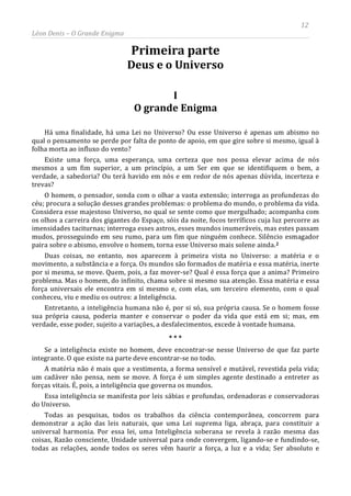 12
Léon Denis – O Grande Enigma
Primeira parte
Deus e o Universo
I
O grande Enigma
Há uma finalidade, há uma Lei no Universo? Ou esse Universo é apenas um abismo no
qual o pensamento se perde por falta de ponto de apoio, em que gire sobre si mesmo, igual à
folha morta ao influxo do vento?
Existe uma força, uma esperança, uma certeza que nos possa elevar acima de nós
mesmos a um fim superior, a um princípio, a um Ser em que se identifiquem o bem, a
verdade, a sabedoria? Ou terá havido em nós e em redor de nós apenas dúvida, incerteza e
trevas?
O homem, o pensador, sonda com o olhar a vasta extensão; interroga as profundezas do
céu; procura a solução desses grandes problemas: o problema do mundo, o problema da vida.
Considera esse majestoso Universo, no qual se sente como que mergulhado; acompanha com
os olhos a carreira dos gigantes do Espaço, sóis da noite, focos terríficos cuja luz percorre as
imensidades taciturnas; interroga esses astros, esses mundos inumeráveis, mas estes passam
mudos, prosseguindo em seu rumo, para um fim que ninguém conhece. Silêncio esmagador
paira sobre o abismo, envolve o homem, torna esse Universo mais solene ainda.2
Todas as pesquisas, todos os trabalhos da ciência contemporânea, concorrem para
demonstrar a ação das leis naturais, que uma Lei suprema liga, abraça, para constituir a
universal harmonia. Por essa lei, uma Inteligência soberana se revela à razão mesma das
coisas, Razão consciente, Unidade universal para onde convergem, ligando-se e fundindo-se,
todas as relações, aonde todos os seres vêm haurir a força, a luz e a vida; Ser absoluto e
Duas coisas, no entanto, nos aparecem à primeira vista no Universo: a matéria e o
movimento, a substância e a força. Os mundos são formados de matéria e essa matéria, inerte
por si mesma, se move. Quem, pois, a faz mover-se? Qual é essa força que a anima? Primeiro
problema. Mas o homem, do infinito, chama sobre si mesmo sua atenção. Essa matéria e essa
força universais ele encontra em si mesmo e, com elas, um terceiro elemento, com o qual
conheceu, viu e mediu os outros: a Inteligência.
Entretanto, a inteligência humana não é, por si só, sua própria causa. Se o homem fosse
sua própria causa, poderia manter e conservar o poder da vida que está em si; mas, em
verdade, esse poder, sujeito a variações, a desfalecimentos, excede à vontade humana.
* * *
Se a inteligência existe no homem, deve encontrar-se nesse Universo de que faz parte
integrante. O que existe na parte deve encontrar-se no todo.
A matéria não é mais que a vestimenta, a forma sensível e mutável, revestida pela vida;
um cadáver não pensa, nem se move. A força é um simples agente destinado a entreter as
forças vitais. É, pois, a inteligência que governa os mundos.
Essa inteligência se manifesta por leis sábias e profundas, ordenadoras e conservadoras
do Universo.
 