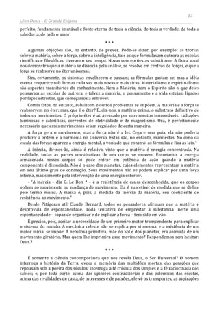 13
Léon Denis – O Grande Enigma
perfeito, fundamente imutável e fonte eterna de toda a ciência, de toda a verdade, de toda a
sabedoria, de todo o amor.
* * *
Algumas objeções são, no entanto, de prever. Pode-se dizer, por exemplo: as teorias
sobre a matéria, sobre a força, sobre a inteligência, tais as que formulavam outrora as escolas
científicas e filosóficas, tiveram o seu tempo. Novas concepções as substituem. A física atual
nos demonstra que a matéria se dissocia pela análise, se resolve em centros de forças, e que a
força se reabsorve no éter universal.
Sim, certamente, os sistemas envelhecem e passam; as fórmulas gastam-se; mas a idéia
eterna reaparece sob formas cada vez mais novas e mais ricas. Materialismo e espiritualismo
são aspectos transitórios do conhecimento. Nem a Matéria, nem o Espírito são o que deles
pensavam as escolas de outrora, e talvez a matéria, o pensamento e a vida estejam ligados
por laços estreitos, que começamos a entrever.
Certos fatos, no entanto, subsistem e outros problemas se impõem. A matéria e a força se
reabsorvem no éter; mas, que é o éter? É, diz-nos, a matéria-prima, o substrato definitivo de
todos os movimentos. O próprio éter é atravessado por movimentos inumeráveis: radiações
luminosas e caloríficas, correntes de eletricidade e de magnetismo. Ora, é perfeitamente
necessário que esses movimentos sejam regulados de certa maneira.
A força gera o movimento, mas a força não é a lei. Cega e sem guia, ela não poderia
produzir a ordem e a harmonia no Universo. Estas são, no entanto, manifestas. No cimo da
escala das forças aparece a energia mental, a vontade que constrói as fórmulas e fixa as leis.3
A inércia, dir-nos-ão, ainda é relativa, visto que a matéria é energia concentrada. Na
realidade, todas as partes constitutivas de um corpo se movem. Entretanto, a energia
armazenada nesses corpos só pode entrar em potência de ação quando a matéria
componente é dissociada. Não é o caso dos planetas, cujos elementos representam a matéria
em seu último grau de concreção. Seus movimentos não se podem explicar por uma força
interna, mas somente pela intervenção de uma energia exterior.
– “A inércia – diz G. Le Bon 4 – é a resistência de causa desconhecida, que os corpos
opõem ao movimento ou mudança de movimento. Ela é suscetível de medida que se define
pelo termo massa. A massa é, pois, a medida da inércia da matéria, seu coeficiente de
resistência ao movimento.”
Desde Pitágoras até Claude Bernard, todos os pensadores afirmam que a matéria é
desprovida de espontaneidade. Toda tentativa de emprestar à substancia inerte uma
espontaneidade – capaz de organizar e de explicar a força – tem sido em vão.
É preciso, pois, aceitar a necessidade de um primeiro motor transcendente para explicar
o sistema do mundo. A mecânica celeste não se explica por si mesma, e a existência de um
motor inicial se impõe. A nebulosa primitiva, mãe do Sol e dos planetas, era animada de um
movimento giratório. Mas quem lhe imprimira esse movimento? Respondemos sem hesitar:
Deus.5
É somente a ciência contemporânea que nos revela Deus, o Ser Universal? O homem
interroga a história da Terra; evoca a memória das multidões mortas, das gerações que
repousam sob a poeira dos séculos; interroga a fé crédula dos simples e a fé raciocinada dos
sábios; e, por toda parte, acima das opiniões contraditórias e das polêmicas das escolas,
acima das rivalidades de casta, de interesses e de paixões, ele vê os transportes, as aspirações
* * *
 