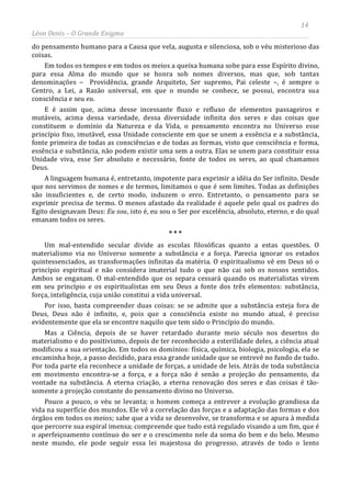 14
Léon Denis – O Grande Enigma
do pensamento humano para a Causa que vela, augusta e silenciosa, sob o véu misterioso das
coisas.
Em todos os tempos e em todos os meios a queixa humana sobe para esse Espírito divino,
para essa Alma do mundo que se honra sob nomes diversos, mas que, sob tantas
denominações – Providência, grande Arquiteto, Ser supremo, Pai celeste –, é sempre o
Centro, a Lei, a Razão universal, em que o mundo se conhece, se possui, encontra sua
consciência e seu eu.
E é assim que, acima desse incessante fluxo e refluxo de elementos passageiros e
mutáveis, acima dessa variedade, dessa diversidade infinita dos seres e das coisas que
constituem o domínio da Natureza e da Vida, o pensamento encontra no Universo esse
princípio fixo, imutável, essa Unidade consciente em que se unem a essência e a substância,
fonte primeira de todas as consciências e de todas as formas, visto que consciência e forma,
essência e substância, não podem existir uma sem a outra. Elas se unem para constituir essa
Unidade viva, esse Ser absoluto e necessário, fonte de todos os seres, ao qual chamamos
Deus.
A linguagem humana é, entretanto, impotente para exprimir a idéia do Ser infinito. Desde
que nos servimos de nomes e de termos, limitamos o que é sem limites. Todas as definições
são insuficientes e, de certo modo, induzem o erro. Entretanto, o pensamento para se
exprimir precisa de termo. O menos afastado da realidade é aquele pelo qual os padres do
Egito designavam Deus: Eu sou, isto é, eu sou o Ser por excelência, absoluto, eterno, e do qual
emanam todos os seres.
* * *
Um mal-entendido secular divide as escolas filosóficas quanto a estas questões. O
materialismo via no Universo somente a substância e a força. Parecia ignorar os estados
quintessenciados, as transformações infinitas da matéria. O espiritualismo vê em Deus só o
princípio espiritual e não considera imaterial tudo o que não cai sob os nossos sentidos.
Ambos se enganam. O mal-entendido que os separa cessará quando os materialistas virem
em seu princípio e os espiritualistas em seu Deus a fonte dos três elementos: substância,
força, inteligência, cuja união constitui a vida universal.
Por isso, basta compreender duas coisas: se se admite que a substância esteja fora de
Deus, Deus não é infinito, e, pois que a consciência existe no mundo atual, é preciso
evidentemente que ela se encontre naquilo que tem sido o Princípio do mundo.
Mas a Ciência, depois de se haver retardado durante meio século nos desertos do
materialismo e do positivismo, depois de ter reconhecido a esterilidade deles, a ciência atual
modificou a sua orientação. Em todos os domínios: física, química, biologia, psicologia, ela se
encaminha hoje, a passo decidido, para essa grande unidade que se entrevê no fundo de tudo.
Por toda parte ela reconhece a unidade de forças, a unidade de leis. Atrás de toda substância
em movimento encontra-se a força, e a força não é senão a projeção do pensamento, da
vontade na substância. A eterna criação, a eterna renovação dos seres e das coisas é tão-
somente a projeção constante do pensamento divino no Universo.
Pouco a pouco, o véu se levanta; o homem começa a entrever a evolução grandiosa da
vida na superfície dos mundos. Ele vê a correlação das forças e a adaptação das formas e dos
órgãos em todos os meios; sabe que a vida se desenvolve, se transforma e se apura à medida
que percorre sua espiral imensa; compreende que tudo está regulado visando a um fim, que é
o aperfeiçoamento contínuo do ser e o crescimento nele da soma do bem e do belo. Mesmo
neste mundo, ele pode seguir essa lei majestosa do progresso, através de todo o lento
 