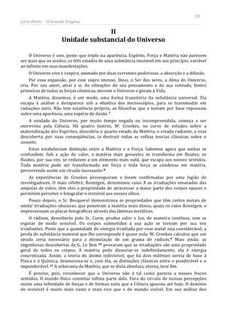 18
Léon Denis – O Grande Enigma
II
Unidade substancial do Universo
O Universo é uno, posto que triplo na aparência. Espírito, Força e Matéria não parecem
ser mais que os modos, os três estados de uma substância imutável em seu princípio, variável
ao infinito em suas manifestações.
O Universo vive e respira, animado por duas correntes poderosas: a absorção e a difusão.
Por essa expansão, por esse sopro imenso, Deus, o Ser dos seres, a Alma do Universo,
cria. Por seu amor, atrai a si. As vibrações do seu pensamento e da sua vontade, fontes
primeiras de todas as forças cósmicas, movem o Universo e geram a Vida.
A Matéria, dissemos, é um modo, uma forma transitória da substância universal. Ela
escapa à análise e desaparece sob a objetiva dos microscópios, para se transmudar em
radiações sutis. Não tem existência própria; as filosofias que a tomam por base repousam
sobre uma aparência, uma espécie de ilusão.7
A unidade do Universo, por muito tempo negada ou incompreendida, começa a ser
entrevista pela Ciência. Há quatro lustros, W. Crookes, no curso de estudos sobre a
materialização dos Espíritos, descobria o quarto estado da Matéria, o estado radiante, e essa
descoberta, por suas conseqüências, ia destruir todas as velhas teorias clássicas sobre o
assunto.
Estas estabeleciam distinção entre a Matéria e a Força. Sabemos agora que ambas se
confundem. Sob a ação do calor, a matéria mais grosseira se transforma em fluidos; os
fluidos, por sua vez, se reduzem a um elemento mais sutil, que escapa aos nossos sentidos.
Toda matéria pode ser transformada em força e toda força se condensa em matéria,
percorrendo assim um círculo incessante.8
As experiências de Crookes prosseguiram e foram confirmadas por uma legião de
investigadores. O mais célebre, Roentgen, denominou raios X as irradiações emanadas das
ampolas de vidro; têm eles a propriedade de atravessar a maior parte dos corpos opacos e
permitem perceber e fotografar o invisível aos nossos olhos.
Pouco depois, o Sr. Becquerel demonstrava as propriedades que têm certos metais de
emitir irradiações obscuras, que penetram a matéria mais densa, quais os raios Roentgen, e
impressionam as placas fotográficas através das lâminas metálicas.
O rádium, descoberto pelo Sr. Curie, produz calor e luz, de maneira contínua, sem se
esgotar de modo sensível. Os corpos submetidos à sua ação se tornam por sua vez
irradiantes. Posto que a quantidade de energia irradiada por esse metal seja considerável, a
perda de substância material que lhe corresponde é quase nula. W. Crookes calculou que um
século seria necessário para a dissociação de um grama de rádium.9 Mais ainda: as
engenhosas descobertas de G. Le Bon 10 provaram que as irradiações são uma propriedade
geral de todos os corpos. A matéria pode dissociar-se indefinidamente; ela é energia
concretizada. Assim, a teoria do átomo indivisível, que há dois milênios servia de base à
Física e à Química, desmorona-se e, com ela, as distinções clássicas entre o ponderável e o
imponderável.11
É preciso, pois, reconhecer que o Universo não é tal como parecia a nossos fracos
sentidos. O mundo físico constitui ínfima parte dele. Fora do círculo de nossas percepções
existe uma infinidade de forças e de formas sutis que a Ciência ignorou até hoje. O domínio
do invisível é muito mais vasto e mais rico que o do mundo visível. Em sua análise dos
A soberania da Matéria, que se dizia absoluta, eterna, teve fim.
 