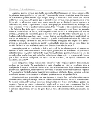 20
Léon Denis – O Grande Enigma
A grande querela secular que dividia as escolas filosóficas reduz-se, pois, a uma questão
de palavras. Nas experiências em que a W. Crookes coube tomar a iniciativa, a matéria funde-
se, o átomo desaparece; em seu lugar surge a energia. A substância é um Proteu que reveste
mil formas inesperadas. Os gases, que se consideravam permanentes, se liquefazem; o ar se
decompõe em elementos muito mais numerosos do que a ciência de ontem ensinava; a
radioatividade, isto é, a aptidão dos corpos à desagregação, emitindo eflúvios análogos aos
raios catódicos, revela-se qual um fato universal. Uma revolução se dá nos domínios da Física
e da Química. Por toda parte, em nosso redor, vemos expandirem-se fontes de energia,
imensos reservatórios de forças, muito superiores em potência a tudo quanto até hoje se
conhecia. A Ciência se encaminha, pouco a pouco, para a grande síntese unitária, que é a lei
fundamental da Natureza. Seus mais recentes descobrimentos têm alcance incalculável, no
sentido de demonstrar, experimentalmente, o grande princípio constitutivo do Universo:
unidade das forças, unidade das leis. O encadeamento prodigioso das forças e dos seres –
precisa-se, completa-se. Verifica-se existir continuidade absoluta, não só entre todos os
estados da Matéria, mas ainda entre estes e os diferentes estados da força.12
A energia parece ser a substância única, universal. No estado compacto, ela reveste as
aparências a que chamamos matéria sólida, líquida, gasosa; sob um modo mais sutil, constitui
os fenômenos de luz, calor, eletricidade, magnetismo, afinidade química. Estudando a ação da
vontade sobre os eflúvios e as irradiações, poderíamos, talvez, entrever o ponto, o vértice em
que a força se torna inteligente, em que a Lei se manifesta, em que o Pensamento se
transforma em vida.13
E isso porque tudo se liga e encadeia no Universo. Tudo é regulado pela lei do número, da
medida, da harmonia. As manifestações mais elevadas de energia confinam com a
inteligência. A força se transforma em atração; a atração se faz amor. Tudo se resume em um
poder único e primordial, motor eterno e universal, ao qual se dão nomes diversos e é apenas
o Pensamento, a Vontade divina. Suas vibrações animam o Infinito! Todos os seres, todos os
mundos se banham no oceano das irradiações que emanam do inesgotável foco.
Consciente de sua ignorância e de sua fraqueza, o homem fica confundido diante dessa
unidade formidável que abrange todas as coisas e com ela conduz a vida das Humanidades.
Ao mesmo tempo, entretanto, o estudo do Universo lhe abre fontes profundas de gozos e de
emoções. Apesar de nossa enfermidade intelectual, o pouco que entrevemos das leis
universais nos arrebatam; na Potência ordenadora das leis e dos mundos pressentimos Deus
e, por isso, adquirimos a certeza de que o Bom, o Belo, a Harmonia perfeita, reina acima de
tudo.
 
