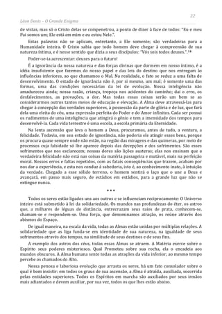 22
Léon Denis – O Grande Enigma
de vistas, mas só o Cristo delas se compenetrou, a ponto de dizer à face de todos: “Eu e meu
Pai somos um; Ele está em mim e eu estou Nele.”.
Estas palavras não se aplicam, entretanto, a Ele somente; são verdadeiras para a
Humanidade inteira. O Cristo sabia que todo homem deve chegar à compreensão de sua
natureza íntima, e é nesse sentido que dizia a seus discípulos: “Vós sois todos deuses.”.14
Poder-se-ia acrescentar: deuses para o futuro!
É a ignorância da nossa natureza e das forças divinas que dormem em nosso íntimo, é a
idéia insuficiente que fazemos do nosso papel e das leis do destino que nos entregam às
influências inferiores, ao que chamamos o Mal. Na realidade, o fato se reduz a uma falta de
desenvolvimento. O estado de ignorância não é, por si mesmo, um mal; é somente uma das
formas, uma das condições necessárias da lei de evolução. Nossa inteligência não
amadureceu ainda; nossa razão, criança, tropeça nos acidentes do caminho; daí o erro, os
desfalecimentos, as provações, a dor. Mas todas essas coisas serão um bem se as
considerarmos outros tantos meios de educação e elevação. A Alma deve atravessá-las para
chegar à concepção das verdades superiores, à possessão da parte de glória e de luz, que fará
dela uma eleita do céu, uma expressão perfeita do Poder e do Amor infinitos. Cada ser possui
os rudimentos de uma inteligência que atingirá o gênio e tem a imensidade dos tempos para
desenvolvê-la. Cada vida terrestre é uma escola, a escola primária da Eternidade.
Na lenta ascensão que leva o homem a Deus, procuramos, antes de tudo, a ventura, a
felicidade. Todavia, em seu estado de ignorância, não poderia ele atingir esses bens, porque
os procura quase sempre onde não estão, na região das miragens e das quimeras, por meio de
processos cuja falsidade só lhe aparece depois das decepções e dos sofrimentos. São esses
sofrimentos que nos esclarecem; nossas dores são lições austeras; elas nos ensinam que a
verdadeira felicidade não está nas coisas da matéria passageira e mutável, mais na perfeição
moral. Nossos erros e faltas repetidos, com as fatais conseqüências que trazem, acabam por
nos dar a experiência, e esta nos conduz à sabedoria, isto é, ao conhecimento inato, à intuição
da verdade. Chegado a esse sólido terreno, o homem sentirá o laço que o une a Deus e
avançará, em passo mais seguro, de estádios em estádios, para a grande luz que não se
extingue nunca.
* * *
Todos os seres estão ligados uns aos outros e se influenciam reciprocamente: O Universo
inteiro está submetido à lei da solidariedade. Os mundos nas profundezas do éter, os astros
que, a milhares de léguas de distância, entrecruzam seus raios de prata, conhecem-se,
chamam-se e respondem-se. Uma força, que denominamos atração, os reúne através dos
abismos do Espaço.
De igual maneira, na escala da vida, todas as Almas estão unidas por múltiplas relações. A
solidariedade que as liga funda-se em identidade de sua natureza, na igualdade de seus
sofrimentos através dos tempos, na similitude de seus destinos e de seus fins.
A exemplo dos astros dos céus, todas essas Almas se atraem. A Matéria exerce sobre o
Espírito seus poderes misteriosos. Qual Prometeu sobre sua rocha, ela o encadeia aos
mundos obscuros. A Alma humana sente todas as atrações da vida inferior; ao mesmo tempo
percebe os chamados do Alto.
Nessa penosa e laboriosa evolução que arrasta os seres, há um fato consolador sobre o
qual é bom insistir: em todos os graus de sua ascensão, a Alma é atraída, auxiliada, socorrida
pelas entidades superiores. Todos os Espíritos em marcha são auxiliados por seus irmãos
mais adiantados e devem auxiliar, por sua vez, todos os que lhes estão abaixo.
 