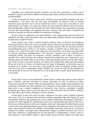 25
Léon Denis – O Grande Enigma
Trabalhar com sentimento elevado, visando a um fim útil e generoso, é, ainda, orar. O
trabalho é a prece ativa desses milhões de homens que lutam e penam na Terra, em benefício
da Humanidade.
A vida do homem de bem é uma prece contínua, uma comunhão perpétua com seus
semelhantes e com Deus. Ele não tem mais necessidade de palavras, nem de formas
exteriores para exprimir sua fé: ela se exprime por todos os seus atos e por todos os seus
pensamentos. Ele respira e se agita sem esforço em uma atmosfera fluídica cheia de ternura
pelos desgraçados, cheia de boa-vontade por toda a Humanidade. Essa comunhão constante
se torna uma necessidade, uma segunda natureza. É graças a ela que todos os Espíritos de
eleição se mantêm nas alturas sublimes da inspiração e do gênio.
Os que vivem no organismo e na materialidade, e cuja compreensão não está aberta às
influências do Alto, esses não podem saber que impressões inefáveis faculta essa comunhão
da Alma com o Espírito Divino.
Todos aqueles que, vendo a espécie humana deslizar sobre os declives da decadência
moral, procuram os meios de sustar sua queda, devem esforçar-se por tornar uma realidade
essa união estreita de nossas vontades com a vontade suprema! Não há ascensão possível,
encaminhamento para o Bem, se, de tempos a tempos, o homem não se volta para o seu
Criador e Pai, a fim de lhe expor suas fraquezas, suas incertezas, sua miséria, para lhe pedir
os socorros espirituais indispensáveis à sua elevação. E quanto mais essa confissão, essa
comunhão íntima com Deus for freqüente, sincera, profunda, mais a Alma se purifica e
emenda. Sob o olhar de Deus, ela examina, expande suas intenções, seus sentimentos, seus
desejos; passa em revista todos os seus atos e, com essa intuição, que lhe vem do Alto, julga o
que é bom ou mau, o que deve destruir ou cultivar. Ela compreende, então, que tudo quanto
há de mal vem do eu e deve ser abatido para dar lugar à abnegação, ao altruísmo; que, no
sacrifício de si mesmo, o ser encontra o mais poderoso meio de elevação, porque, quanto
mais ele se dá, mais se engrandece. Deste sacrifício faz a lei de sua vida, lei que imprime no
mais profundo do seu ser, em traços de luz, a fim de que todas as ações sejam marcadas com
o seu cunho.
* * *
De pé sobre a Terra, meu sustentáculo, minha nutriz e minha mãe, elevo os meus olhares
para o Infinito, sinto-me envolvido na imensa comunhão da vida; os eflúvios da Alma
universal me penetram e fazem vibrar meu pensamento e meu coração; forças poderosas me
sustentam, aviventam em mim a existência. Por toda parte onde a minha vista se estende, por
toda parte a que a minha inteligência se transporta, vejo, discirno, contemplo a grande
harmonia que rege os seres e, por vias diversas, os faz rumar para um fim único e sublime.
Por toda parte vejo irradiar a Bondade, o Amor, a Justiça!
O meu Deus! O meu Pai! Fonte de toda a sabedoria, de todo o amor, Espírito Supremo
cujo nome é Luz, eu te ofereço meus louvores e minhas aspirações! Que elas subam a ti, qual
um perfume de flores, qual sobem para o céu os odores inebriantes dos bosques. Ajuda-me a
avançar na senda sagrada do conhecimento, para uma compreensão mais alta de tuas leis, a
fim de que se desenvolva em mim mais simpatia, mais amor pela grande família humana; pois
sei que, pelo meu aperfeiçoamento moral, pela realização, pela aplicação ativa em torno de
mim e em proveito de todos, da caridade e da bondade, aproximar-me-ei de ti, e merecerei
conhecer-te melhor, comungar mais intimamente contigo na grande harmonia dos seres e
das coisas. Ajuda-me a desprender-me da vida material, a compreender, a sentir o que é a
vida superior, a vida infinita. Dissipa a obscuridade que me envolve; depõe em minha alma
 