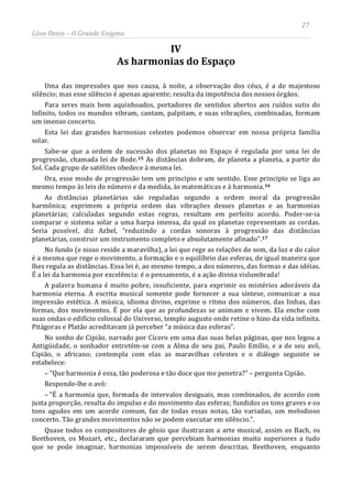 27
Léon Denis – O Grande Enigma
IV
As harmonias do Espaço
Uma das impressões que nos causa, à noite, a observação dos céus, é a de majestoso
silêncio; mas esse silêncio é apenas aparente; resulta da impotência dos nossos órgãos.
Para seres mais bem aquinhoados, portadores de sentidos abertos aos ruídos sutis do
Infinito, todos os mundos vibram, cantam, palpitam, e suas vibrações, combinadas, formam
um imenso concerto.
Esta lei das grandes harmonias celestes podemos observar em nossa própria família
solar.
Sabe-se que a ordem de sucessão dos planetas no Espaço é regulada por uma lei de
progressão, chamada lei de Bode.15 As distâncias dobram, de planeta a planeta, a partir do
Sol. Cada grupo de satélites obedece à mesma lei.
Ora, esse modo de progressão tem um princípio e um sentido. Esse princípio se liga ao
mesmo tempo às leis do número e da medida, às matemáticas e à harmonia.16
As distâncias planetárias são reguladas segundo a ordem moral da progressão
harmônica; exprimem a própria ordem das vibrações desses planetas e as harmonias
planetárias; calculadas segundo estas regras, resultam em perfeito acordo. Poder-se-ia
comparar o sistema solar a uma harpa imensa, da qual os planetas representam as cordas.
Seria possível, diz Azbel, “reduzindo a cordas sonoras à progressão das distâncias
planetárias, construir um instrumento completo e absolutamente afinado”.17
Quase todos os compositores de gênio que ilustraram a arte musical, assim os Bach, os
Beethoven, os Mozart, etc., declararam que percebiam harmonias muito superiores a tudo
que se pode imaginar, harmonias impossíveis de serem descritas. Beethoven, enquanto
No fundo (e nisso reside a maravilha), a lei que rege as relações do som, da luz e do calor
é a mesma que rege o movimento, a formação e o equilíbrio das esferas, de igual maneira que
lhes regula as distâncias. Essa lei é, ao mesmo tempo, a dos números, das formas e das idéias.
É a lei da harmonia por excelência: é o pensamento, é a ação divina vislumbrada!
A palavra humana é muito pobre, insuficiente, para exprimir os mistérios adoráveis da
harmonia eterna. A escrita musical somente pode fornecer a sua síntese, comunicar a sua
impressão estética. A música, idioma divino, exprime o ritmo dos números, das linhas, das
formas, dos movimentos. É por ela que as profundezas se animam e vivem. Ela enche com
suas ondas o edifício colossal do Universo, templo augusto onde retine o hino da vida infinita.
Pitágoras e Platão acreditavam já perceber “a música das esferas”.
No sonho de Cipião, narrado por Cícero em uma das suas belas páginas, que nos legou a
Antigüidade, o sonhador entretém-se com a Alma de seu pai, Paulo Emílio, e a de seu avô,
Cipião, o africano; contempla com elas as maravilhas celestes e o diálogo seguinte se
estabelece:
– ”Que harmonia é essa, tão poderosa e tão doce que me penetra?” – pergunta Cipião.
Responde-lhe o avô:
– ”É a harmonia que, formada de intervalos desiguais, mas combinados, de acordo com
justa proporção, resulta do impulso e do movimento das esferas; fundidos os tons graves e os
tons agudos em um acorde comum, faz de todas essas notas, tão variadas, um melodioso
concerto. Tão grandes movimentos não se podem executar em silêncio.”.
 