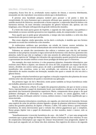 28
Léon Denis – O Grande Enigma
compunha, ficava fora de si, arrebatado numa espécie de êxtase, e escrevia febrilmente,
ensaiando em vão reproduzir essa música celeste que o deslumbrava.
É preciso uma faculdade psíquica notável para possuir a tal ponto o dom da
receptividade. Os raros humanos que a possuem afirmam que, quantos já surpreenderam o
sentido musical do Universo, encontraram a forma superior, a expressão ideal da beleza e da
harmonia eternas. As mais elevadas concepções do gênero humano são, apenas, um eco
longínquo, uma vibração enfraquecida da grande sinfonia dos mundos.
É a fonte dos mais puros gozos do Espírito, o segredo da vida superior, cuja potência e
intensidade os nossos sentidos grosseiros nos impedem, ainda, de compreender e sentir.
Para aquele que os pode gozar plenamente, o tempo não tem medida e a série dos dias
inumeráveis não parece mais que um dia.
Mas essas alegrias, ainda ignoradas, no-las dará a evolução, à medida que nos formos
elevando na escala das existências e dos mundos.
Já conhecemos médiuns que percebem, em estado de transe, suaves melodias. As
lágrimas abundantes que vertem testemunham não serem ilusórias suas sensações.
Voltemos ao estudo dos movimentos das esferas e notemos que não há, até mesmo
tratando-se das próprias exceções à regra universal de harmonia e dos desvios aparentes dos
planetas, nada há que não se explique e não seja assunto de admiração. Esses movimentos
constituem espécies de “diálogos de vibrações tão aproximados quanto possível do uníssono”
e apresentam um encanto estético a mais nesse prodígio de beleza que é o Universo.
Um exemplo, dos mais incisivos, é o dos pequenos planetas, chamados telescópicos, que
evolvem entre Marte e Júpiter, em número de cerca de 520, ocupando um espaço de oitava
inteiro, dividido em outros tantos graus; de onde a probabilidade de que esse conjunto de
mundículos não constitua, como se tem acreditado, um universo de destroços, mas o
laboratório de muitos mundos em formação, mundos dos quais o estudo do céu nos dirá a
gênese futura.
As grandes relações harmônicas que regulam a situação respectiva dos planetas de nosso
sistema solar são em número de quatro e encontram sua aplicação:
Em primeiro lugar: do Sol a Mercúrio; neste ponto também as forças harmônicas estão
em trabalho; planetas novos se esboçam.
Depois, de Mercúrio a Marte. É a região dos pequenos planetas, em que se move a nossa
Terra, representando o papel de dominante local, com tendência a afastar-se do Sol para se
aproximar das harmonias planetárias superiores. Marte, componente desse grupo e do qual
podemos distinguir, ao telescópio, os continentes, os mares, os canais gigantes, todo o
aparelho de uma civilização anterior à nossa, embora menor, é mais bem equilibrado que a
nossa morada.
Os 500 planetas telescópicos constituem, em seguida, um intervalo de transição; formam
uma espécie de colar de pérolas celestes ligando o grupo de planetas inferiores à imponente
cadeia dos grandes planetas, de Júpiter a Netuno, e além. Tal cadeia forma a quarta relação
harmônica, de notas decrescentes qual o volume das esferas gigantescas que a compõem.
Nesse grupo, Júpiter tem o papel de dominante; os dois mundos, maior e menor, nele se
combinam.
“Semelhantemente à inversão harmônica do som – diz Azbel 18 –, é por uma progressão
constante que o grupo antigo de Netuno e Júpiter afirma a formação de seus volumes. O caos
de corpúsculos telescópicos que segue fez estacar bruscamente essa progressão. Júpiter lá
ficou qual um segundo sol, no limiar dos dois sistemas. Dos registros de oitava e de segunda
 
