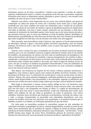 29
Léon Denis – O Grande Enigma
dominante, passou ao de tônica secundária e relativa, para exprimir o caráter de registro
especial, evidentemente menor e relativo, em paralelo ao do Sol, que ia preencher, enquanto
formações mais novas se dispunham aquém, afastando-o, pouco a pouco, e aos mundos seus
tutelados, do astro de que é o mais robusto filho.”
Robusto, com efeito, e bem imponente em seu curso, esse colossal Júpiter, que gosto de
contemplar na calma das noites de verão, mil e duzentas vezes maior que o nosso globo,
escoltado por seus cinco satélites, dos quais um, Ganimedes, tem o volume de um planeta.
Ereto sobre o plano de sua órbita, de maneira a gozar de igualdade perpétua de temperatura
sob todas as latitudes, com dias e noites sempre uniformes em sua duração, é, além disso,
composto de elementos de densidade quatro vezes menor que os de nossa maciça morada, o
que permite entrever, para os seres que habitam ou terão de habitar Júpiter, facilidades de
deslocamento, possibilidades de vida aérea que devem fazer dele uma vivenda de predileção.
Que teatro magnífico da vida! Que cena de encanto e de sonho esse astro gigante!
Mais estranho, mais maravilhoso ainda é Saturno, cujo aspecto se faz tão impressionante
ao telescópio; Saturno é igual a oitocentos globos terrestres amontoados, com seu imenso
diadema, em forma de anel, e seus oito satélites, entre os quais Titã, igual em dimensões ao
próprio Marte.
Saturno, com o cortejo rico que o acompanha em sua lenta revolução através do Espaço,
constitui, por si só, um verdadeiro universo, imagem reduzida do sistema solar. É um mundo
de trabalho e de pensamento, de ciência e de arte, onde as manifestações da inteligência e da
vida se desenvolvem sob formas de variedade e riqueza inimagináveis. Sua estética é sábia e
complicada; o sentimento do belo tornou-se ali mais sutil e mais profundo pelos movimentos
alternantes, pelos eclipses dos satélites e dos anéis, por todos os jogos de sombra, de luz, de
cores, em que as nuanças se fundem em gradações desconhecidas à vista dos habitantes da
Terra, e também por acordes harmônicos, bem comoventes em suas conclusões analógicas
com os do universo solar por inteiro!
Vêm depois, nas fronteiras do império do Sol, Urano e Netuno, planetas misteriosos e
magníficos, cujo volume é igual a quase uma centena de globos terrestres reunidos. A nota
harmônica de Netuno seria “a culminante do acorde geral, o cimo do acorde maior de todo o
sistema”. Depois, são outros planetas longínquos, sentinelas perdidas do nosso agrupamento
celeste, ainda despercebidos, mas pressentidos e até calculados, segundo as influências que
exercem nos confins do nosso sistema, longa cadeia que nos liga a outras famílias de mundos.
Mais longe se desenvolve o imenso oceano estelar, pélago de luz e de harmonia, cujas
vagas melodiosas por toda parte envolvem, a embalá-lo, nosso universo solar, esse universo
para nós tão vasto e tão mesquinho em relação ao Além. É a região do desconhecido, do
mistério, que atrai sem cessar o nosso pensamento, sendo este impotente para medir, para
definir seus milhões de sóis de todas as grandezas, de todas as potências, seus astros
múltiplos, coloridos, focos terríficos que iluminam as profundezas, vertendo em ondas a luz,
o calor, a energia, transportados na imensidão com velocidades formidáveis, com seus
cortejos de mundos, terras do céu, invisíveis, mas suspeitadas, e as famílias humanas que os
habitam, os povos e as cidades, as civilizações grandiosas de que são teatro.
Por toda parte as maravilhas sucedem às maravilhas: grupos de sóis animados de
colorações estranhas, arquipélagos de astros, cometas desgrenhados, errando na noite de seu
afélio, focos moribundos que se acendem de repente e fulgem no fundo do abismo, pálidas
nebulosas de forma fantástica, fantasmas luminosos cujas irradiações – diz Herschel – levam
20.000 séculos para chegar até nossa Terra, formidáveis gêneses de universos, berços e
túmulos da vida universal, vozes do passado, promessas do futuro, esplendores do Infinito!
 