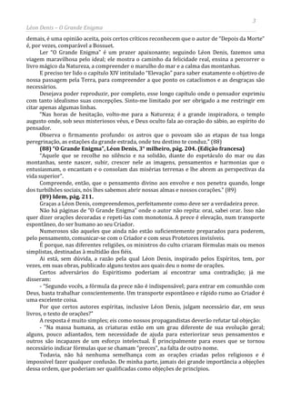 3
Léon Denis – O Grande Enigma
demais, é uma opinião aceita, pois certos críticos reconhecem que o autor de “Depois da Morte”
é, por vezes, comparável a Bossuet.
Ler “O Grande Enigma” é um prazer apaixonante; seguindo Léon Denis, fazemos uma
viagem maravilhosa pelo ideal; ele mostra o caminho da felicidade real, ensina a percorrer o
livro mágico da Natureza, a compreender o marulho do mar e a calma das montanhas.
E preciso ter lido o capítulo XIV intitulado “Elevação” para saber exatamente o objetivo de
nossa passagem pela Terra, para compreender a que ponto os cataclismos e as desgraças são
necessários.
Desejava poder reproduzir, por completo, esse longo capítulo onde o pensador exprimiu
com tanto idealismo suas concepções. Sinto-me limitado por ser obrigado a me restringir em
citar apenas algumas linhas.
“Nas horas de hesitação, volto-me para a Natureza; é a grande inspiradora, o templo
augusto onde, sob seus misteriosos véus, e Deus oculto fala ao coração do sábio, ao espírito do
pensador.
Observa o firmamento profundo: os astros que o povoam são as etapas de tua longa
peregrinação, as estações da grande estrada, onde teu destino te conduz.” (88)
(88) “O Grande Enigma”, Léon Denis, 3° milheiro, pág. 204. (Edição francesa)
“Aquele que se recolhe no silêncio e na solidão, diante do espetáculo do mar ou das
montanhas, sente nascer, subir, crescer nele as imagens, pensamentos e harmonias que o
entusiasmam, o encantam e o consolam das misérias terrenas e lhe abrem as perspectivas da
vida superior”.
Compreende, então, que o pensamento divino aos envolve e nos penetra quando, longe
dos turbilhões sociais, nós lhes sabemos abrir nossas almas e nossos corações.” (89)
(89) Idem, pág. 211.
Graças a Léon Denis, compreendemos, perfeitamente como deve ser a verdadeira prece.
Não há páginas de “O Grande Enigma” onde o autor não repita: orai, sabei orar. Isso não
quer dizer orações decoradas e repeti-las com monotonia. A prece é elevação, num transporte
espontâneo, do ser humano ao seu Criador.
Numerosos são aqueles que ainda não estão suficientemente preparados para poderem,
pelo pensamento, comunicar-se com o Criador e com seus Protetores invisíveis.
É porque, nas diferentes religiões, os ministros do culto criaram fórmulas mais ou menos
simplistas, destinadas à multidão dos fiéis.
Ai está, sem dúvida, a razão pela qual Léon Denis, inspirado pelos Espíritos, tem, por
vezes, em suas obras, publicado alguns textos aos quais deu o nome de orações.
Certos adversários do Espiritismo poderiam aí encontrar uma contradição; já me
disseram:
- “Segundo vocês, a fórmula da prece não é indispensável; para entrar em comunhão com
Deus, basta trabalhar conscientemente. Um transporte espontâneo e rápido rumo ao Criador é
uma excelente coisa.
Por que certos autores espíritas, inclusive Léon Denis, julgam necessário dar, em seus
livros, o texto de orações?”
A resposta é muito simples; eis como nossos propagandistas deverão refutar tal objeção:
- “Na massa humana, as criaturas estão em um grau diferente de sua evolução geral;
alguns, pouco adiantados, tem necessidade de ajuda para exteriorizar seus pensamentos e
outros são incapazes de um esforço intelectual. É principalmente para esses que se tornou
necessário indicar fórmulas que se chamam “preces”, na falta de outro nome.
Todavia, não há nenhuma semelhança com as orações criadas pelos religiosos e é
impossível fazer qualquer confusão. De minha parte, jamais dei grande importância a objeções
dessa ordem, que poderiam ser qualificadas como objeções de princípios.
 