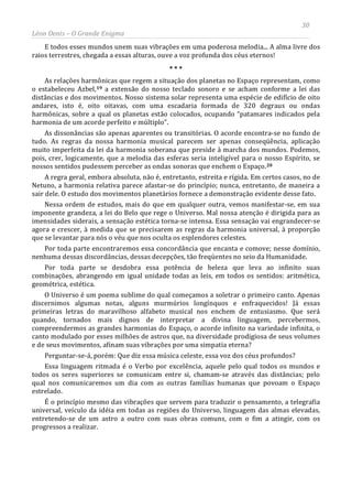 30
Léon Denis – O Grande Enigma
E todos esses mundos unem suas vibrações em uma poderosa melodia... A alma livre dos
raios terrestres, chegada a essas alturas, ouve a voz profunda dos céus eternos!
* * *
As relações harmônicas que regem a situação dos planetas no Espaço representam, como
o estabeleceu Azbel,19 a extensão do nosso teclado sonoro e se acham conforme a lei das
distâncias e dos movimentos. Nosso sistema solar representa uma espécie de edifício de oito
andares, isto é, oito oitavas, com uma escadaria formada de 320 degraus ou ondas
harmônicas, sobre a qual os planetas estão colocados, ocupando “patamares indicados pela
harmonia de um acorde perfeito e múltiplo”.
As dissonâncias são apenas aparentes ou transitórias. O acorde encontra-se no fundo de
tudo. As regras da nossa harmonia musical parecem ser apenas conseqüência, aplicação
muito imperfeita da lei da harmonia soberana que preside à marcha dos mundos. Podemos,
pois, crer, logicamente, que a melodia das esferas seria inteligível para o nosso Espírito, se
nossos sentidos pudessem perceber as ondas sonoras que enchem o Espaço.20
A regra geral, embora absoluta, não é, entretanto, estreita e rígida. Em certos casos, no de
Netuno, a harmonia relativa parece afastar-se do princípio; nunca, entretanto, de maneira a
sair dele. O estudo dos movimentos planetários fornece a demonstração evidente desse fato.
Nessa ordem de estudos, mais do que em qualquer outra, vemos manifestar-se, em sua
imponente grandeza, a lei do Belo que rege o Universo. Mal nossa atenção é dirigida para as
imensidades siderais, a sensação estética torna-se intensa. Essa sensação vai engrandecer-se
agora e crescer, à medida que se precisarem as regras da harmonia universal, à proporção
que se levantar para nós o véu que nos oculta os esplendores celestes.
Por toda parte encontraremos essa concordância que encanta e comove; nesse domínio,
nenhuma dessas discordâncias, dessas decepções, tão freqüentes no seio da Humanidade.
Por toda parte se desdobra essa potência de beleza que leva ao infinito suas
combinações, abrangendo em igual unidade todas as leis, em todos os sentidos: aritmética,
geométrica, estética.
O Universo é um poema sublime do qual começamos a soletrar o primeiro canto. Apenas
discernimos algumas notas, alguns murmúrios longínquos e enfraquecidos! Já essas
primeiras letras do maravilhoso alfabeto musical nos enchem de entusiasmo. Que será
quando, tornados mais dignos de interpretar a divina linguagem, percebermos,
compreendermos as grandes harmonias do Espaço, o acorde infinito na variedade infinita, o
canto modulado por esses milhões de astros que, na diversidade prodigiosa de seus volumes
e de seus movimentos, afinam suas vibrações por uma simpatia eterna?
Perguntar-se-á, porém: Que diz essa música celeste, essa voz dos céus profundos?
Essa linguagem ritmada é o Verbo por excelência, aquele pelo qual todos os mundos e
todos os seres superiores se comunicam entre si, chamam-se através das distâncias; pelo
qual nos comunicaremos um dia com as outras famílias humanas que povoam o Espaço
estrelado.
É o princípio mesmo das vibrações que servem para traduzir o pensamento, a telegrafia
universal, veículo da idéia em todas as regiões do Universo, linguagem das almas elevadas,
entretendo-se de um astro a outro com suas obras comuns, com o fim a atingir, com os
progressos a realizar.
 